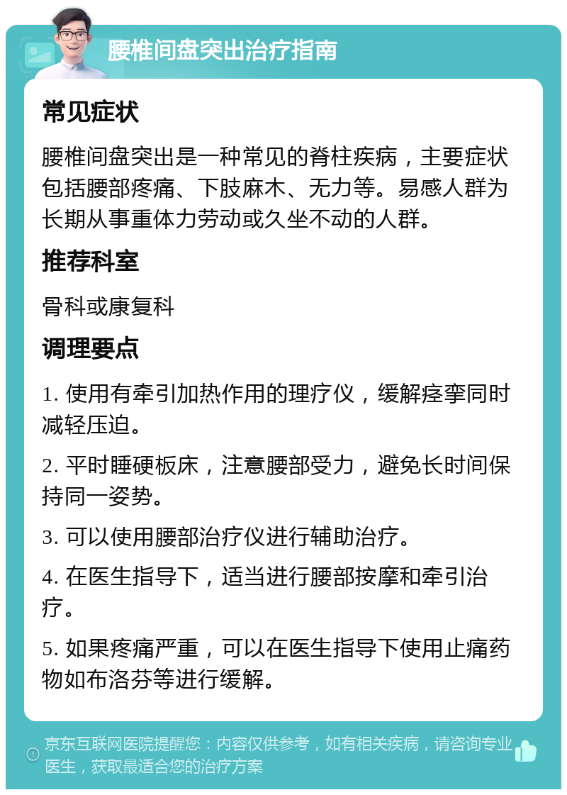 腰椎间盘突出治疗指南 常见症状 腰椎间盘突出是一种常见的脊柱疾病，主要症状包括腰部疼痛、下肢麻木、无力等。易感人群为长期从事重体力劳动或久坐不动的人群。 推荐科室 骨科或康复科 调理要点 1. 使用有牵引加热作用的理疗仪，缓解痉挛同时减轻压迫。 2. 平时睡硬板床，注意腰部受力，避免长时间保持同一姿势。 3. 可以使用腰部治疗仪进行辅助治疗。 4. 在医生指导下，适当进行腰部按摩和牵引治疗。 5. 如果疼痛严重，可以在医生指导下使用止痛药物如布洛芬等进行缓解。