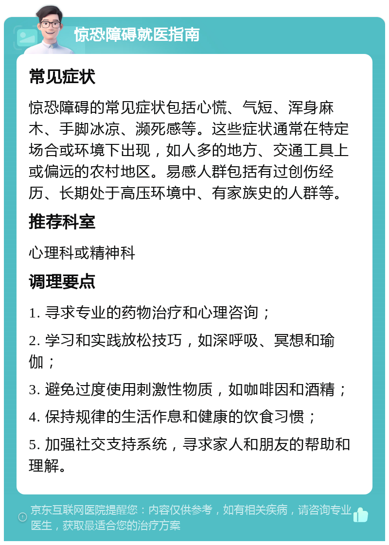 惊恐障碍就医指南 常见症状 惊恐障碍的常见症状包括心慌、气短、浑身麻木、手脚冰凉、濒死感等。这些症状通常在特定场合或环境下出现，如人多的地方、交通工具上或偏远的农村地区。易感人群包括有过创伤经历、长期处于高压环境中、有家族史的人群等。 推荐科室 心理科或精神科 调理要点 1. 寻求专业的药物治疗和心理咨询； 2. 学习和实践放松技巧，如深呼吸、冥想和瑜伽； 3. 避免过度使用刺激性物质，如咖啡因和酒精； 4. 保持规律的生活作息和健康的饮食习惯； 5. 加强社交支持系统，寻求家人和朋友的帮助和理解。