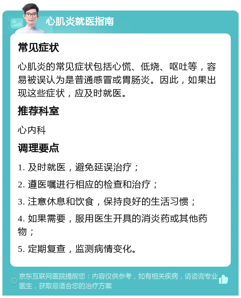 心肌炎就医指南 常见症状 心肌炎的常见症状包括心慌、低烧、呕吐等，容易被误认为是普通感冒或胃肠炎。因此，如果出现这些症状，应及时就医。 推荐科室 心内科 调理要点 1. 及时就医，避免延误治疗； 2. 遵医嘱进行相应的检查和治疗； 3. 注意休息和饮食，保持良好的生活习惯； 4. 如果需要，服用医生开具的消炎药或其他药物； 5. 定期复查，监测病情变化。