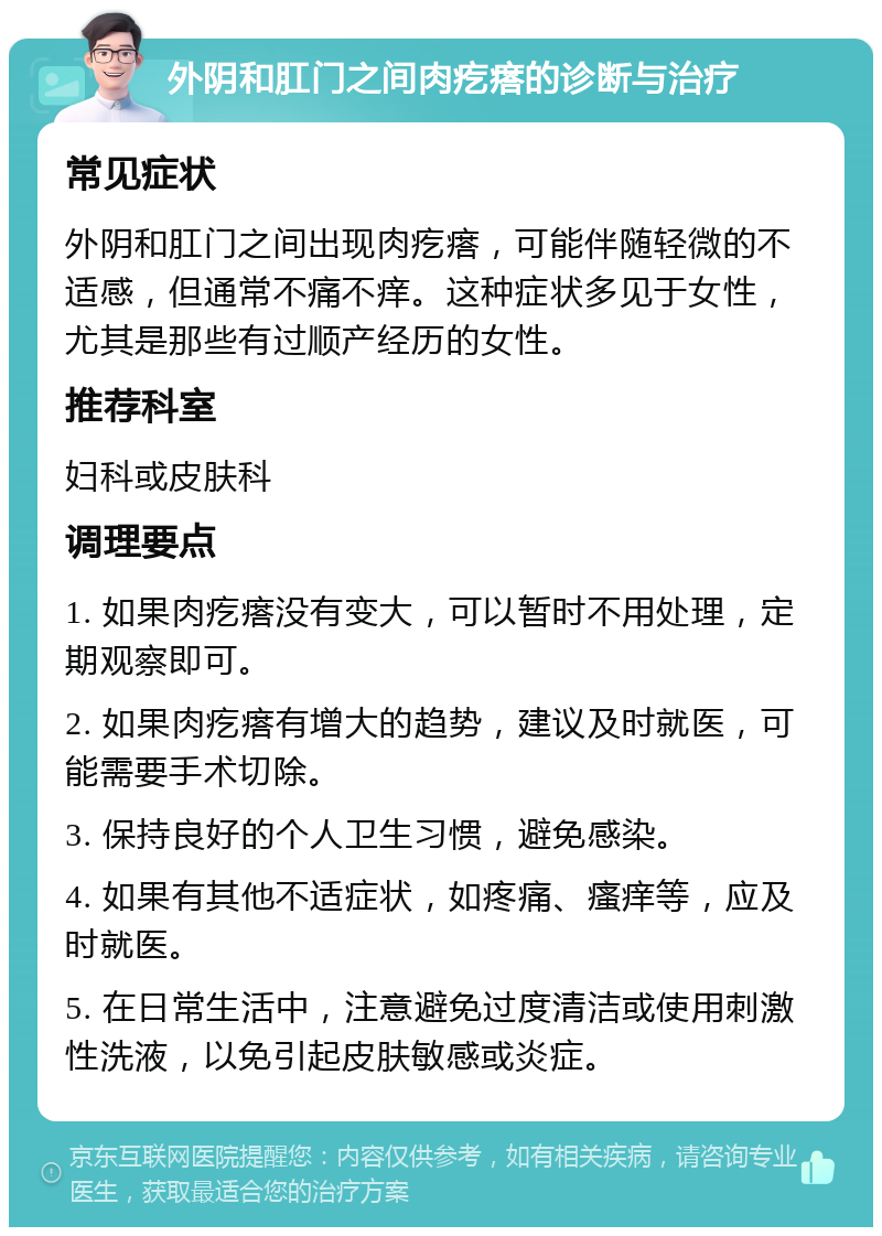 外阴和肛门之间肉疙瘩的诊断与治疗 常见症状 外阴和肛门之间出现肉疙瘩，可能伴随轻微的不适感，但通常不痛不痒。这种症状多见于女性，尤其是那些有过顺产经历的女性。 推荐科室 妇科或皮肤科 调理要点 1. 如果肉疙瘩没有变大，可以暂时不用处理，定期观察即可。 2. 如果肉疙瘩有增大的趋势，建议及时就医，可能需要手术切除。 3. 保持良好的个人卫生习惯，避免感染。 4. 如果有其他不适症状，如疼痛、瘙痒等，应及时就医。 5. 在日常生活中，注意避免过度清洁或使用刺激性洗液，以免引起皮肤敏感或炎症。