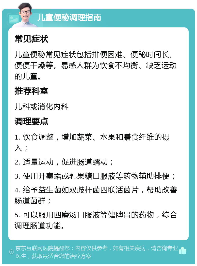 儿童便秘调理指南 常见症状 儿童便秘常见症状包括排便困难、便秘时间长、便便干燥等。易感人群为饮食不均衡、缺乏运动的儿童。 推荐科室 儿科或消化内科 调理要点 1. 饮食调整，增加蔬菜、水果和膳食纤维的摄入； 2. 适量运动，促进肠道蠕动； 3. 使用开塞露或乳果糖口服液等药物辅助排便； 4. 给予益生菌如双歧杆菌四联活菌片，帮助改善肠道菌群； 5. 可以服用四磨汤口服液等健脾胃的药物，综合调理肠道功能。