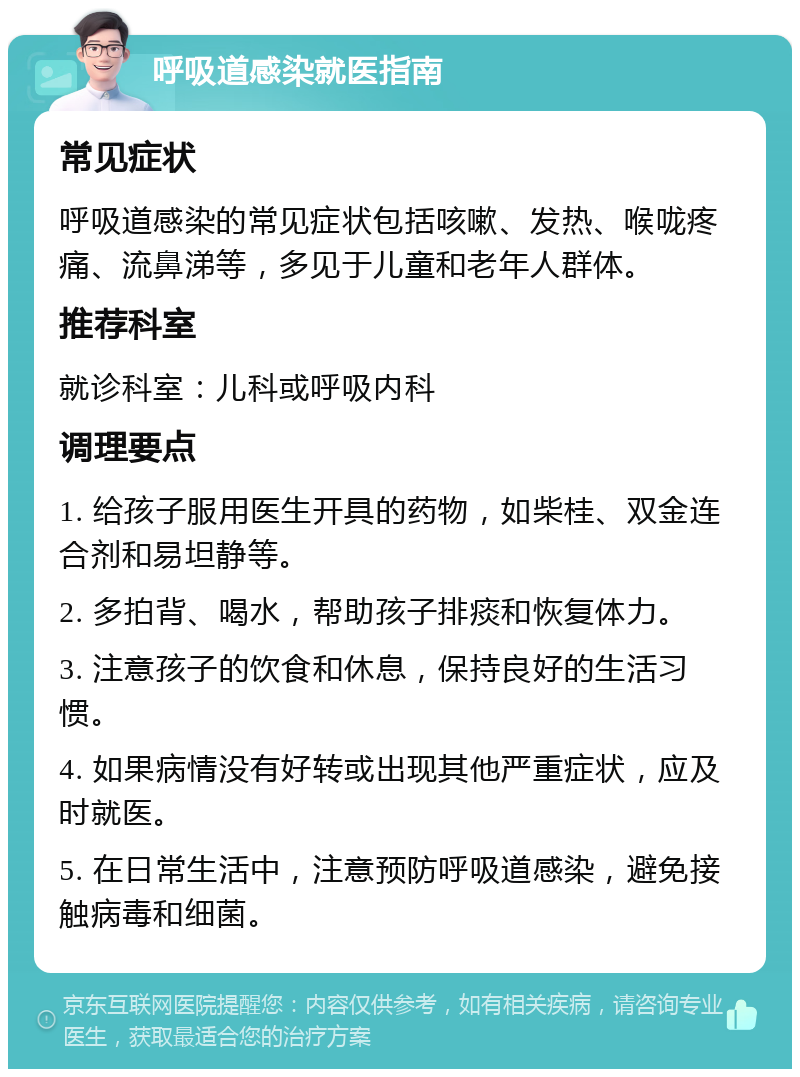 呼吸道感染就医指南 常见症状 呼吸道感染的常见症状包括咳嗽、发热、喉咙疼痛、流鼻涕等，多见于儿童和老年人群体。 推荐科室 就诊科室：儿科或呼吸内科 调理要点 1. 给孩子服用医生开具的药物，如柴桂、双金连合剂和易坦静等。 2. 多拍背、喝水，帮助孩子排痰和恢复体力。 3. 注意孩子的饮食和休息，保持良好的生活习惯。 4. 如果病情没有好转或出现其他严重症状，应及时就医。 5. 在日常生活中，注意预防呼吸道感染，避免接触病毒和细菌。