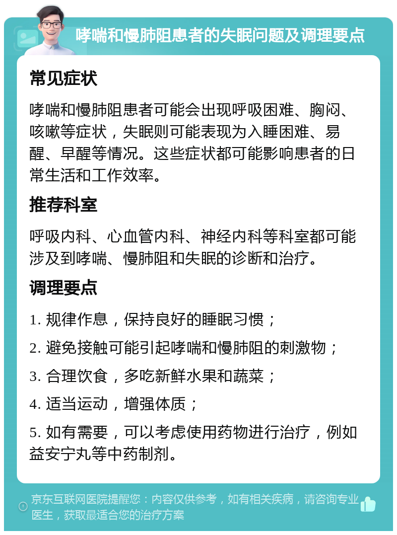 哮喘和慢肺阻患者的失眠问题及调理要点 常见症状 哮喘和慢肺阻患者可能会出现呼吸困难、胸闷、咳嗽等症状，失眠则可能表现为入睡困难、易醒、早醒等情况。这些症状都可能影响患者的日常生活和工作效率。 推荐科室 呼吸内科、心血管内科、神经内科等科室都可能涉及到哮喘、慢肺阻和失眠的诊断和治疗。 调理要点 1. 规律作息，保持良好的睡眠习惯； 2. 避免接触可能引起哮喘和慢肺阻的刺激物； 3. 合理饮食，多吃新鲜水果和蔬菜； 4. 适当运动，增强体质； 5. 如有需要，可以考虑使用药物进行治疗，例如益安宁丸等中药制剂。