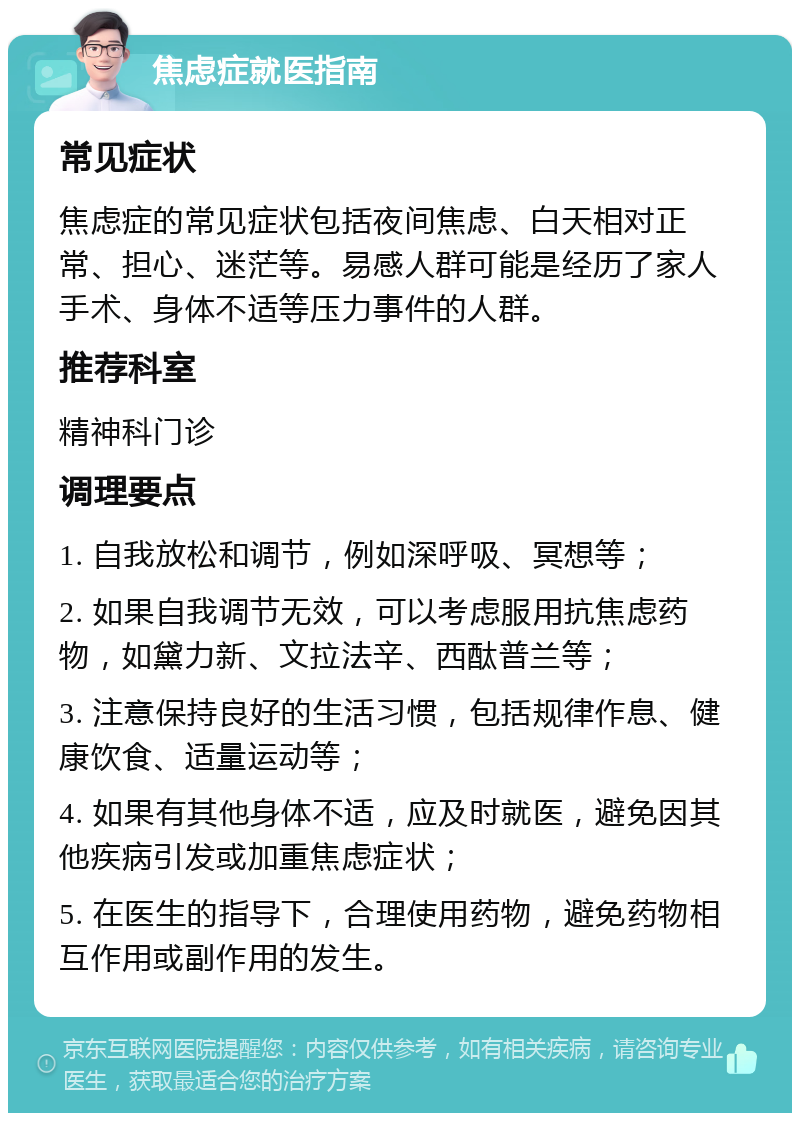 焦虑症就医指南 常见症状 焦虑症的常见症状包括夜间焦虑、白天相对正常、担心、迷茫等。易感人群可能是经历了家人手术、身体不适等压力事件的人群。 推荐科室 精神科门诊 调理要点 1. 自我放松和调节，例如深呼吸、冥想等； 2. 如果自我调节无效，可以考虑服用抗焦虑药物，如黛力新、文拉法辛、西酞普兰等； 3. 注意保持良好的生活习惯，包括规律作息、健康饮食、适量运动等； 4. 如果有其他身体不适，应及时就医，避免因其他疾病引发或加重焦虑症状； 5. 在医生的指导下，合理使用药物，避免药物相互作用或副作用的发生。