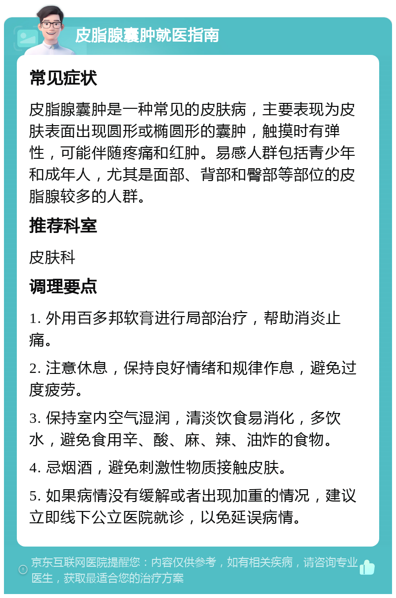 皮脂腺囊肿就医指南 常见症状 皮脂腺囊肿是一种常见的皮肤病，主要表现为皮肤表面出现圆形或椭圆形的囊肿，触摸时有弹性，可能伴随疼痛和红肿。易感人群包括青少年和成年人，尤其是面部、背部和臀部等部位的皮脂腺较多的人群。 推荐科室 皮肤科 调理要点 1. 外用百多邦软膏进行局部治疗，帮助消炎止痛。 2. 注意休息，保持良好情绪和规律作息，避免过度疲劳。 3. 保持室内空气湿润，清淡饮食易消化，多饮水，避免食用辛、酸、麻、辣、油炸的食物。 4. 忌烟酒，避免刺激性物质接触皮肤。 5. 如果病情没有缓解或者出现加重的情况，建议立即线下公立医院就诊，以免延误病情。