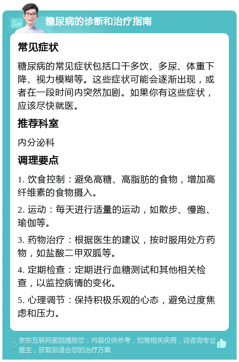 糖尿病的诊断和治疗指南 常见症状 糖尿病的常见症状包括口干多饮、多尿、体重下降、视力模糊等。这些症状可能会逐渐出现，或者在一段时间内突然加剧。如果你有这些症状，应该尽快就医。 推荐科室 内分泌科 调理要点 1. 饮食控制：避免高糖、高脂肪的食物，增加高纤维素的食物摄入。 2. 运动：每天进行适量的运动，如散步、慢跑、瑜伽等。 3. 药物治疗：根据医生的建议，按时服用处方药物，如盐酸二甲双胍等。 4. 定期检查：定期进行血糖测试和其他相关检查，以监控病情的变化。 5. 心理调节：保持积极乐观的心态，避免过度焦虑和压力。