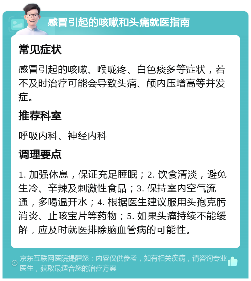 感冒引起的咳嗽和头痛就医指南 常见症状 感冒引起的咳嗽、喉咙疼、白色痰多等症状，若不及时治疗可能会导致头痛、颅内压增高等并发症。 推荐科室 呼吸内科、神经内科 调理要点 1. 加强休息，保证充足睡眠；2. 饮食清淡，避免生冷、辛辣及刺激性食品；3. 保持室内空气流通，多喝温开水；4. 根据医生建议服用头孢克肟消炎、止咳宝片等药物；5. 如果头痛持续不能缓解，应及时就医排除脑血管病的可能性。