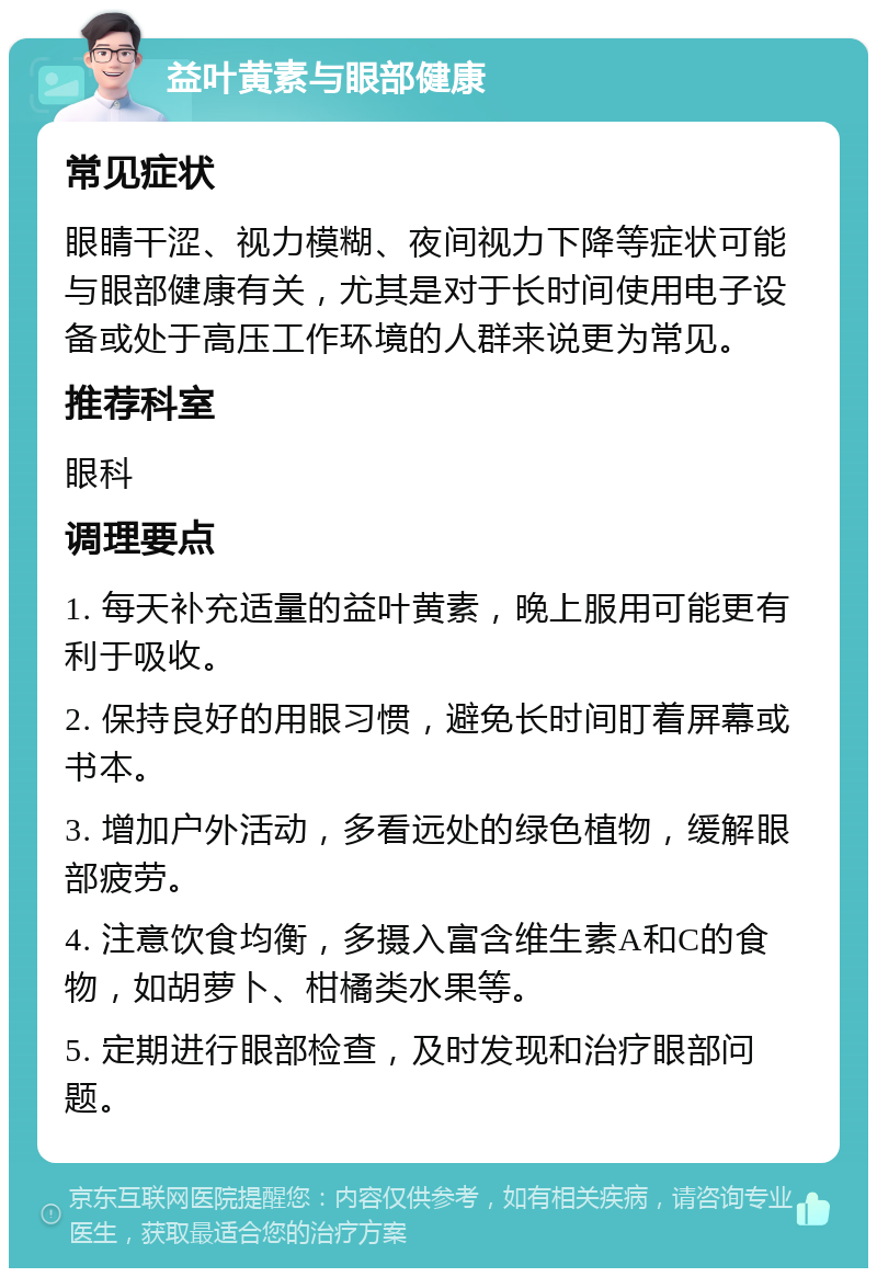 益叶黄素与眼部健康 常见症状 眼睛干涩、视力模糊、夜间视力下降等症状可能与眼部健康有关，尤其是对于长时间使用电子设备或处于高压工作环境的人群来说更为常见。 推荐科室 眼科 调理要点 1. 每天补充适量的益叶黄素，晚上服用可能更有利于吸收。 2. 保持良好的用眼习惯，避免长时间盯着屏幕或书本。 3. 增加户外活动，多看远处的绿色植物，缓解眼部疲劳。 4. 注意饮食均衡，多摄入富含维生素A和C的食物，如胡萝卜、柑橘类水果等。 5. 定期进行眼部检查，及时发现和治疗眼部问题。