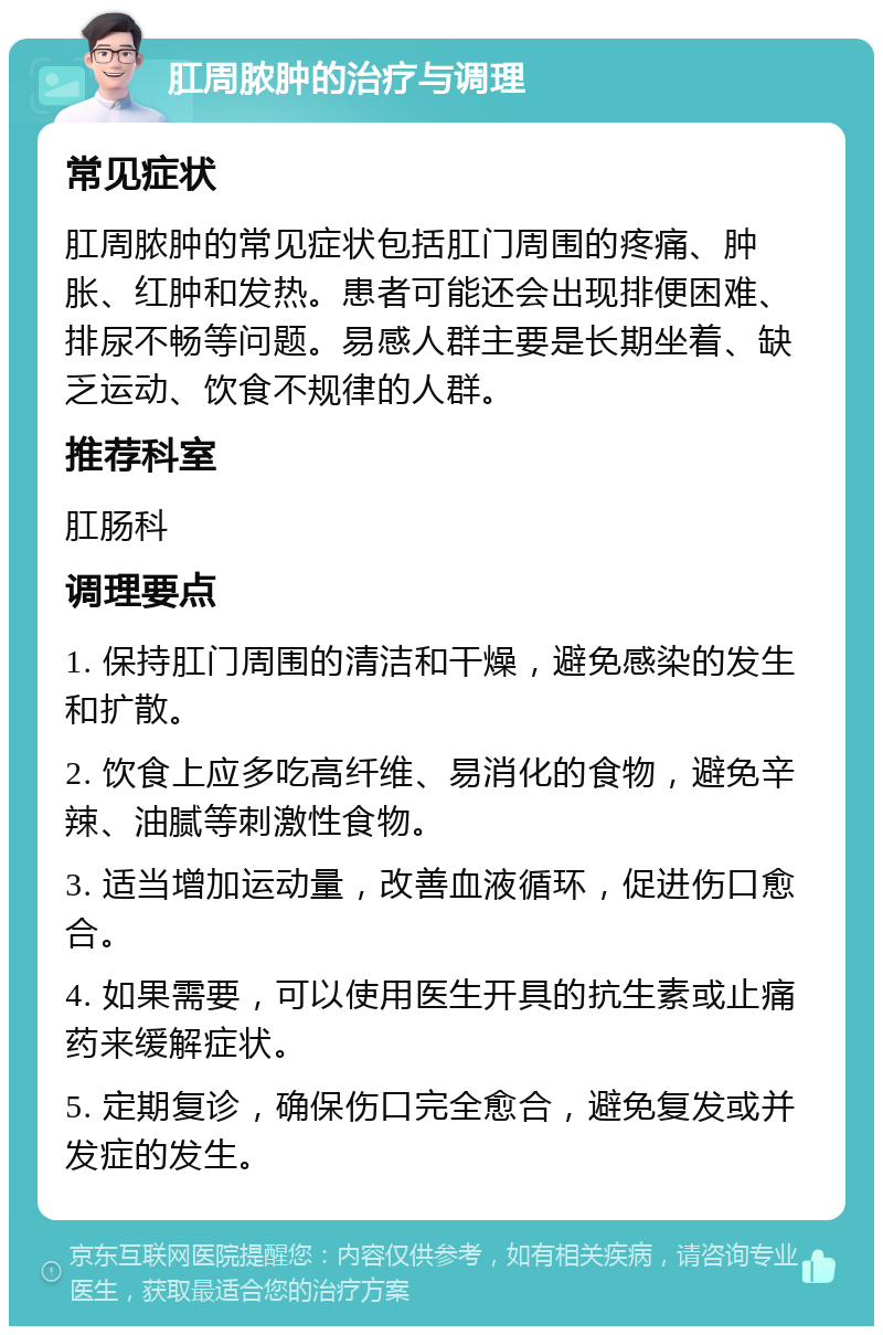 肛周脓肿的治疗与调理 常见症状 肛周脓肿的常见症状包括肛门周围的疼痛、肿胀、红肿和发热。患者可能还会出现排便困难、排尿不畅等问题。易感人群主要是长期坐着、缺乏运动、饮食不规律的人群。 推荐科室 肛肠科 调理要点 1. 保持肛门周围的清洁和干燥，避免感染的发生和扩散。 2. 饮食上应多吃高纤维、易消化的食物，避免辛辣、油腻等刺激性食物。 3. 适当增加运动量，改善血液循环，促进伤口愈合。 4. 如果需要，可以使用医生开具的抗生素或止痛药来缓解症状。 5. 定期复诊，确保伤口完全愈合，避免复发或并发症的发生。