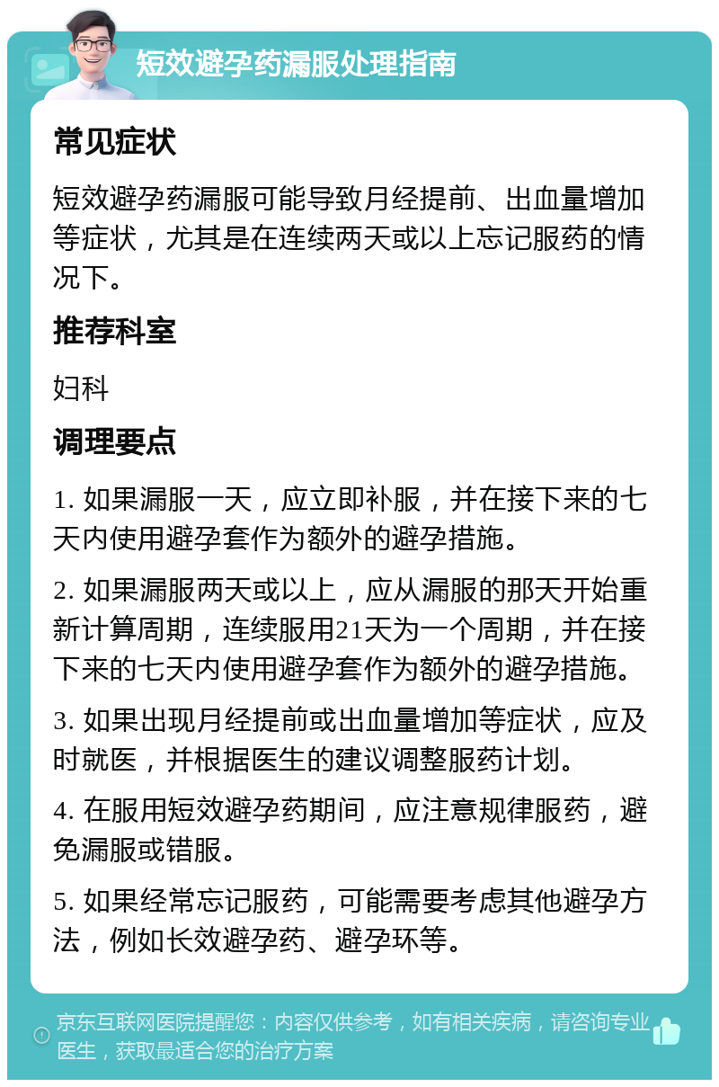 短效避孕药漏服处理指南 常见症状 短效避孕药漏服可能导致月经提前、出血量增加等症状，尤其是在连续两天或以上忘记服药的情况下。 推荐科室 妇科 调理要点 1. 如果漏服一天，应立即补服，并在接下来的七天内使用避孕套作为额外的避孕措施。 2. 如果漏服两天或以上，应从漏服的那天开始重新计算周期，连续服用21天为一个周期，并在接下来的七天内使用避孕套作为额外的避孕措施。 3. 如果出现月经提前或出血量增加等症状，应及时就医，并根据医生的建议调整服药计划。 4. 在服用短效避孕药期间，应注意规律服药，避免漏服或错服。 5. 如果经常忘记服药，可能需要考虑其他避孕方法，例如长效避孕药、避孕环等。