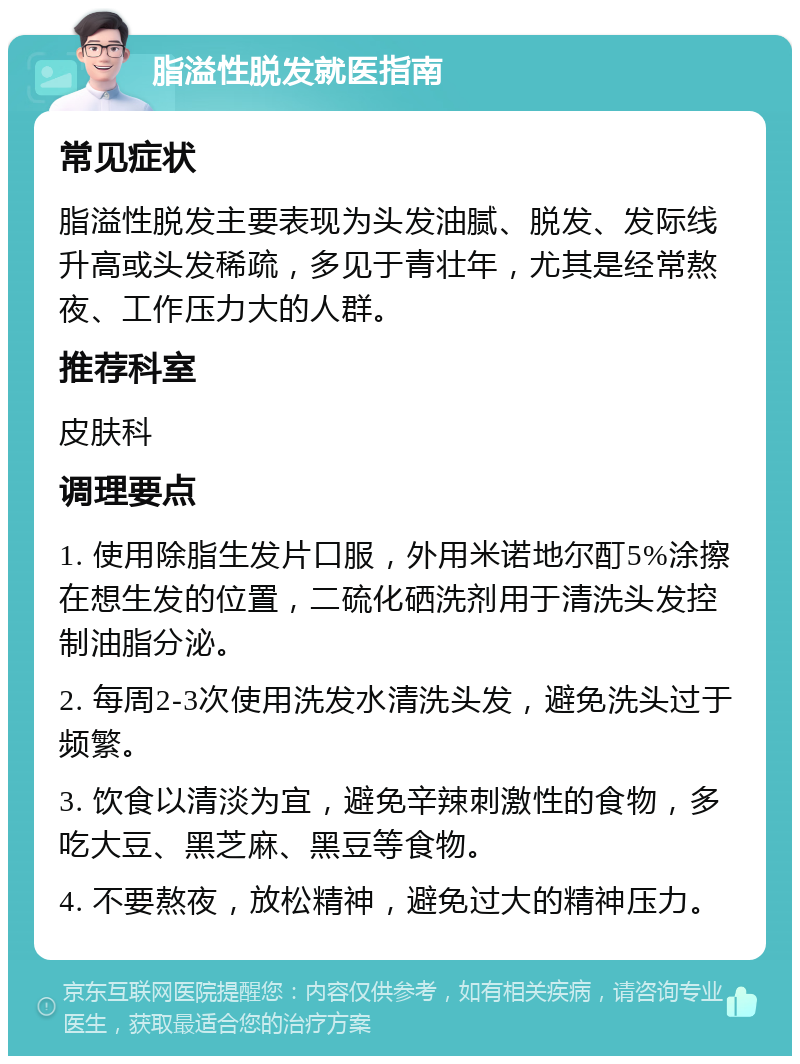 脂溢性脱发就医指南 常见症状 脂溢性脱发主要表现为头发油腻、脱发、发际线升高或头发稀疏，多见于青壮年，尤其是经常熬夜、工作压力大的人群。 推荐科室 皮肤科 调理要点 1. 使用除脂生发片口服，外用米诺地尔酊5%涂擦在想生发的位置，二硫化硒洗剂用于清洗头发控制油脂分泌。 2. 每周2-3次使用洗发水清洗头发，避免洗头过于频繁。 3. 饮食以清淡为宜，避免辛辣刺激性的食物，多吃大豆、黑芝麻、黑豆等食物。 4. 不要熬夜，放松精神，避免过大的精神压力。