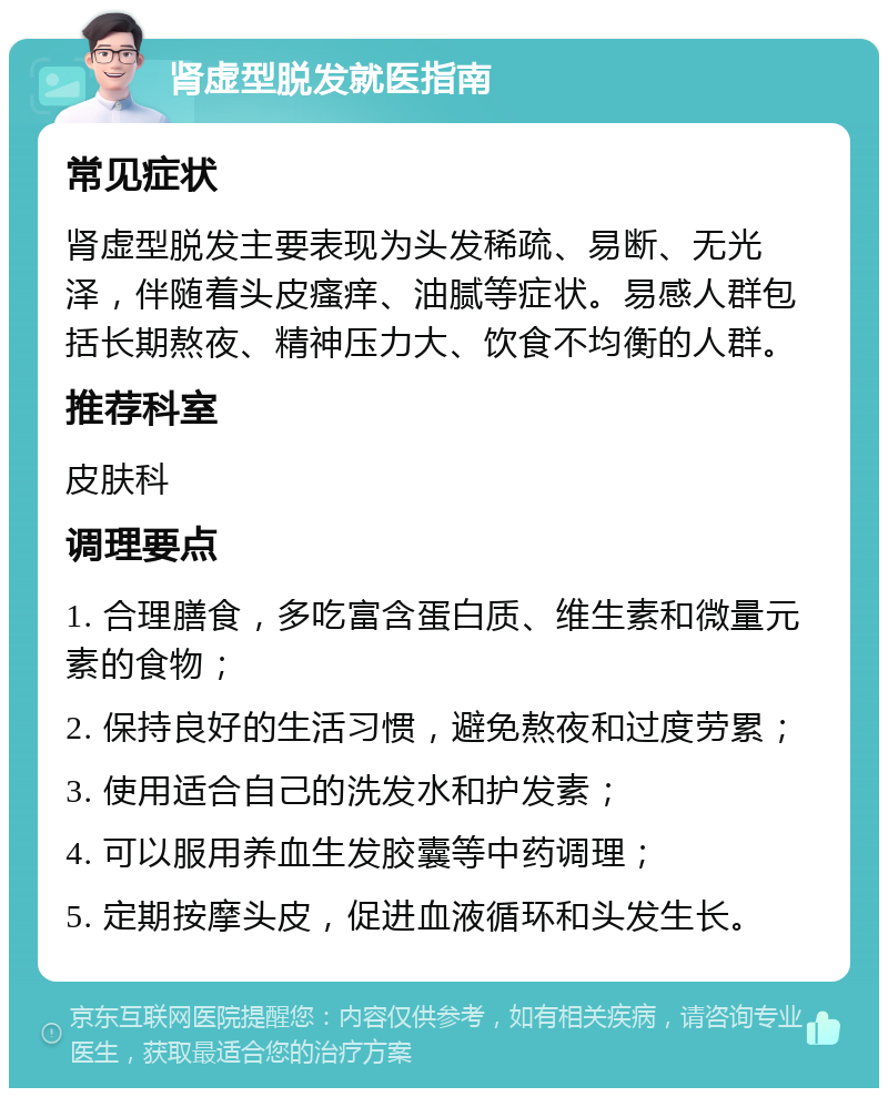 肾虚型脱发就医指南 常见症状 肾虚型脱发主要表现为头发稀疏、易断、无光泽，伴随着头皮瘙痒、油腻等症状。易感人群包括长期熬夜、精神压力大、饮食不均衡的人群。 推荐科室 皮肤科 调理要点 1. 合理膳食，多吃富含蛋白质、维生素和微量元素的食物； 2. 保持良好的生活习惯，避免熬夜和过度劳累； 3. 使用适合自己的洗发水和护发素； 4. 可以服用养血生发胶囊等中药调理； 5. 定期按摩头皮，促进血液循环和头发生长。