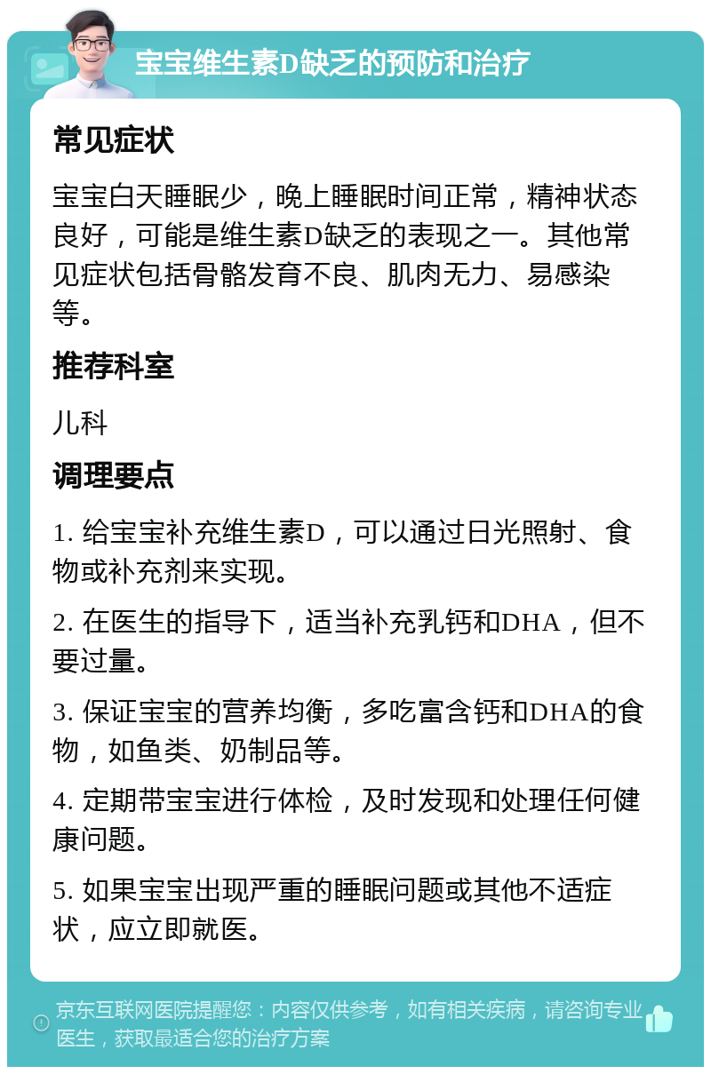 宝宝维生素D缺乏的预防和治疗 常见症状 宝宝白天睡眠少，晚上睡眠时间正常，精神状态良好，可能是维生素D缺乏的表现之一。其他常见症状包括骨骼发育不良、肌肉无力、易感染等。 推荐科室 儿科 调理要点 1. 给宝宝补充维生素D，可以通过日光照射、食物或补充剂来实现。 2. 在医生的指导下，适当补充乳钙和DHA，但不要过量。 3. 保证宝宝的营养均衡，多吃富含钙和DHA的食物，如鱼类、奶制品等。 4. 定期带宝宝进行体检，及时发现和处理任何健康问题。 5. 如果宝宝出现严重的睡眠问题或其他不适症状，应立即就医。