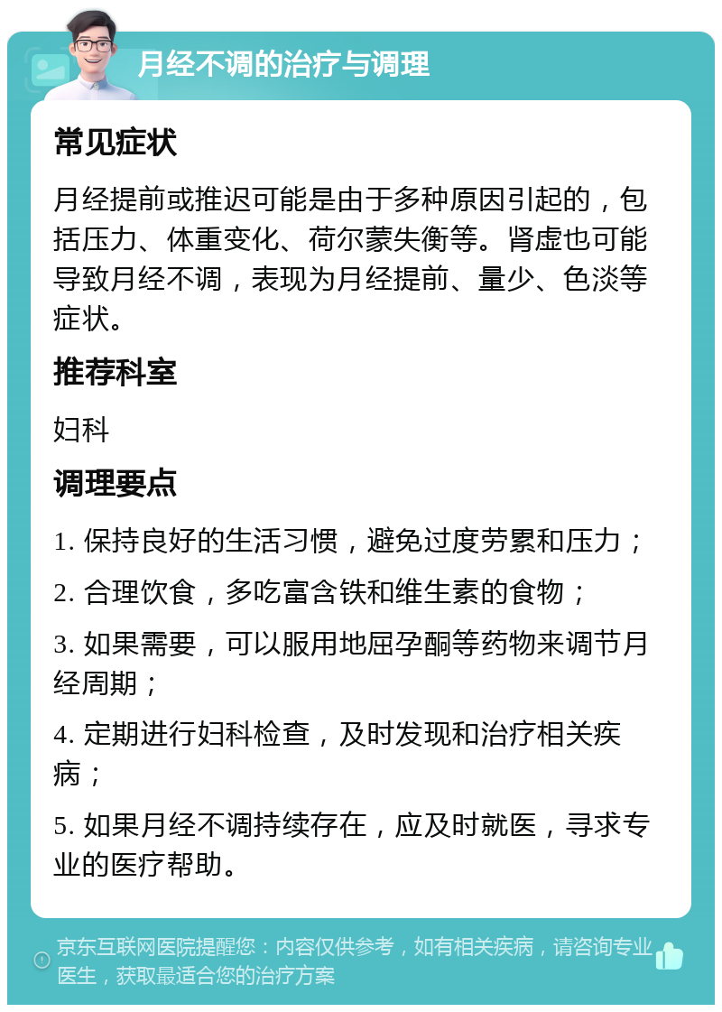 月经不调的治疗与调理 常见症状 月经提前或推迟可能是由于多种原因引起的，包括压力、体重变化、荷尔蒙失衡等。肾虚也可能导致月经不调，表现为月经提前、量少、色淡等症状。 推荐科室 妇科 调理要点 1. 保持良好的生活习惯，避免过度劳累和压力； 2. 合理饮食，多吃富含铁和维生素的食物； 3. 如果需要，可以服用地屈孕酮等药物来调节月经周期； 4. 定期进行妇科检查，及时发现和治疗相关疾病； 5. 如果月经不调持续存在，应及时就医，寻求专业的医疗帮助。