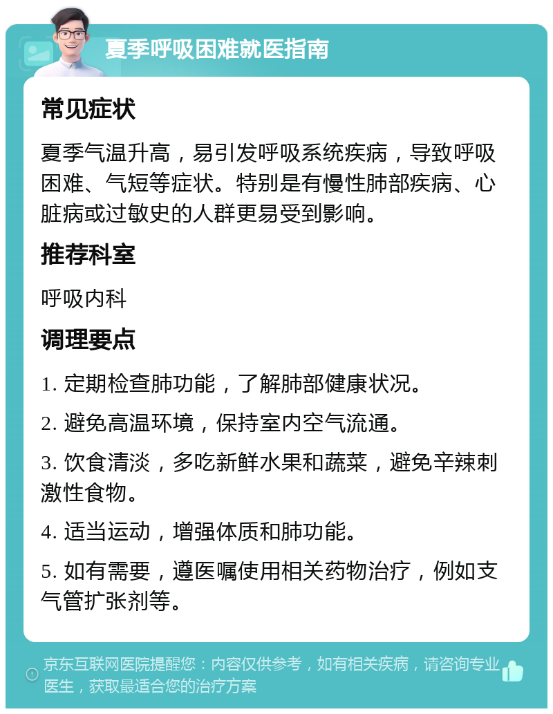 夏季呼吸困难就医指南 常见症状 夏季气温升高，易引发呼吸系统疾病，导致呼吸困难、气短等症状。特别是有慢性肺部疾病、心脏病或过敏史的人群更易受到影响。 推荐科室 呼吸内科 调理要点 1. 定期检查肺功能，了解肺部健康状况。 2. 避免高温环境，保持室内空气流通。 3. 饮食清淡，多吃新鲜水果和蔬菜，避免辛辣刺激性食物。 4. 适当运动，增强体质和肺功能。 5. 如有需要，遵医嘱使用相关药物治疗，例如支气管扩张剂等。