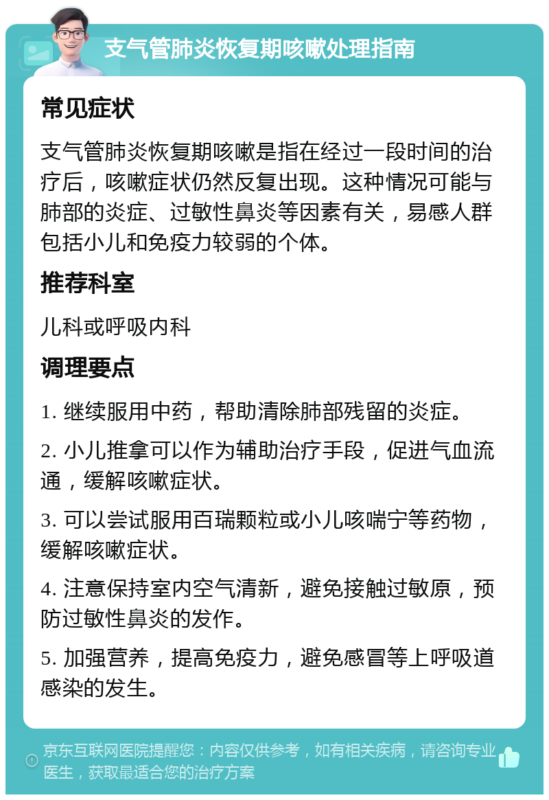 支气管肺炎恢复期咳嗽处理指南 常见症状 支气管肺炎恢复期咳嗽是指在经过一段时间的治疗后，咳嗽症状仍然反复出现。这种情况可能与肺部的炎症、过敏性鼻炎等因素有关，易感人群包括小儿和免疫力较弱的个体。 推荐科室 儿科或呼吸内科 调理要点 1. 继续服用中药，帮助清除肺部残留的炎症。 2. 小儿推拿可以作为辅助治疗手段，促进气血流通，缓解咳嗽症状。 3. 可以尝试服用百瑞颗粒或小儿咳喘宁等药物，缓解咳嗽症状。 4. 注意保持室内空气清新，避免接触过敏原，预防过敏性鼻炎的发作。 5. 加强营养，提高免疫力，避免感冒等上呼吸道感染的发生。