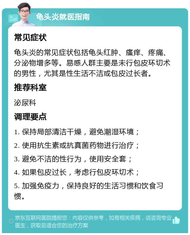 龟头炎就医指南 常见症状 龟头炎的常见症状包括龟头红肿、瘙痒、疼痛、分泌物增多等。易感人群主要是未行包皮环切术的男性，尤其是性生活不洁或包皮过长者。 推荐科室 泌尿科 调理要点 1. 保持局部清洁干燥，避免潮湿环境； 2. 使用抗生素或抗真菌药物进行治疗； 3. 避免不洁的性行为，使用安全套； 4. 如果包皮过长，考虑行包皮环切术； 5. 加强免疫力，保持良好的生活习惯和饮食习惯。