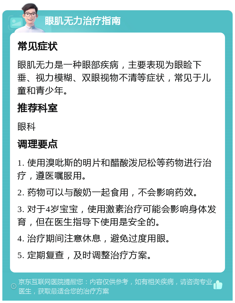 眼肌无力治疗指南 常见症状 眼肌无力是一种眼部疾病，主要表现为眼睑下垂、视力模糊、双眼视物不清等症状，常见于儿童和青少年。 推荐科室 眼科 调理要点 1. 使用溴吡斯的明片和醋酸泼尼松等药物进行治疗，遵医嘱服用。 2. 药物可以与酸奶一起食用，不会影响药效。 3. 对于4岁宝宝，使用激素治疗可能会影响身体发育，但在医生指导下使用是安全的。 4. 治疗期间注意休息，避免过度用眼。 5. 定期复查，及时调整治疗方案。