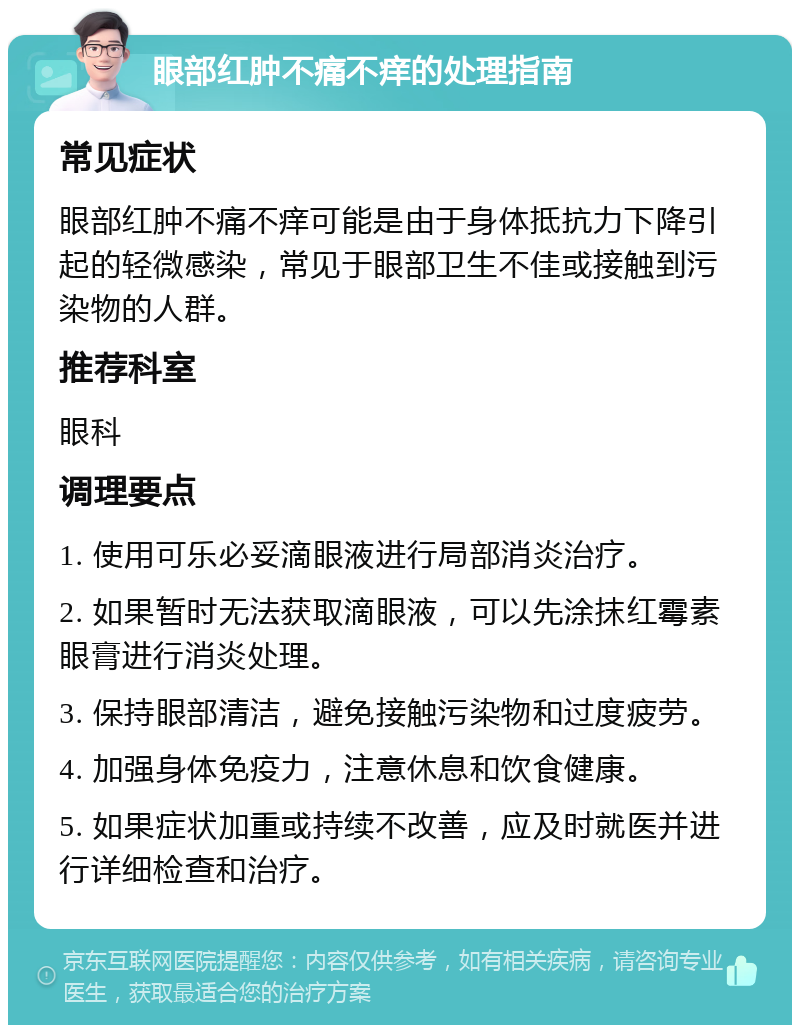 眼部红肿不痛不痒的处理指南 常见症状 眼部红肿不痛不痒可能是由于身体抵抗力下降引起的轻微感染，常见于眼部卫生不佳或接触到污染物的人群。 推荐科室 眼科 调理要点 1. 使用可乐必妥滴眼液进行局部消炎治疗。 2. 如果暂时无法获取滴眼液，可以先涂抹红霉素眼膏进行消炎处理。 3. 保持眼部清洁，避免接触污染物和过度疲劳。 4. 加强身体免疫力，注意休息和饮食健康。 5. 如果症状加重或持续不改善，应及时就医并进行详细检查和治疗。