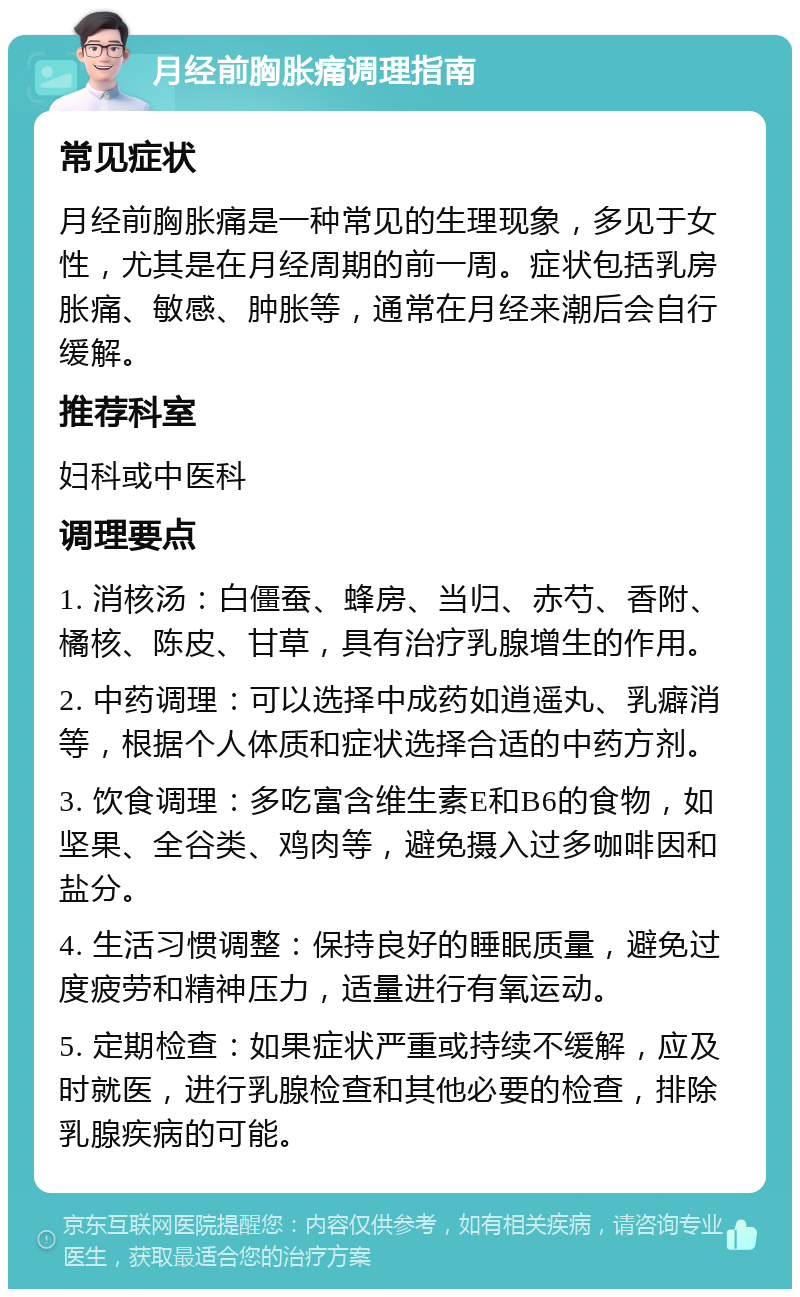 月经前胸胀痛调理指南 常见症状 月经前胸胀痛是一种常见的生理现象，多见于女性，尤其是在月经周期的前一周。症状包括乳房胀痛、敏感、肿胀等，通常在月经来潮后会自行缓解。 推荐科室 妇科或中医科 调理要点 1. 消核汤：白僵蚕、蜂房、当归、赤芍、香附、橘核、陈皮、甘草，具有治疗乳腺增生的作用。 2. 中药调理：可以选择中成药如逍遥丸、乳癖消等，根据个人体质和症状选择合适的中药方剂。 3. 饮食调理：多吃富含维生素E和B6的食物，如坚果、全谷类、鸡肉等，避免摄入过多咖啡因和盐分。 4. 生活习惯调整：保持良好的睡眠质量，避免过度疲劳和精神压力，适量进行有氧运动。 5. 定期检查：如果症状严重或持续不缓解，应及时就医，进行乳腺检查和其他必要的检查，排除乳腺疾病的可能。