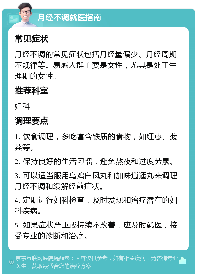 月经不调就医指南 常见症状 月经不调的常见症状包括月经量偏少、月经周期不规律等。易感人群主要是女性，尤其是处于生理期的女性。 推荐科室 妇科 调理要点 1. 饮食调理，多吃富含铁质的食物，如红枣、菠菜等。 2. 保持良好的生活习惯，避免熬夜和过度劳累。 3. 可以适当服用乌鸡白凤丸和加味逍遥丸来调理月经不调和缓解经前症状。 4. 定期进行妇科检查，及时发现和治疗潜在的妇科疾病。 5. 如果症状严重或持续不改善，应及时就医，接受专业的诊断和治疗。