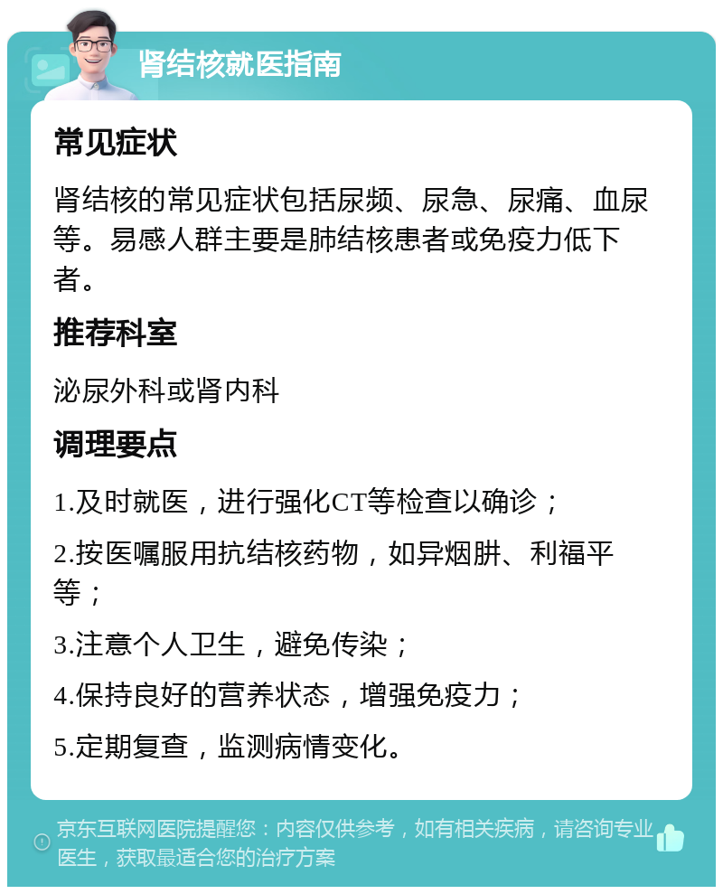 肾结核就医指南 常见症状 肾结核的常见症状包括尿频、尿急、尿痛、血尿等。易感人群主要是肺结核患者或免疫力低下者。 推荐科室 泌尿外科或肾内科 调理要点 1.及时就医，进行强化CT等检查以确诊； 2.按医嘱服用抗结核药物，如异烟肼、利福平等； 3.注意个人卫生，避免传染； 4.保持良好的营养状态，增强免疫力； 5.定期复查，监测病情变化。