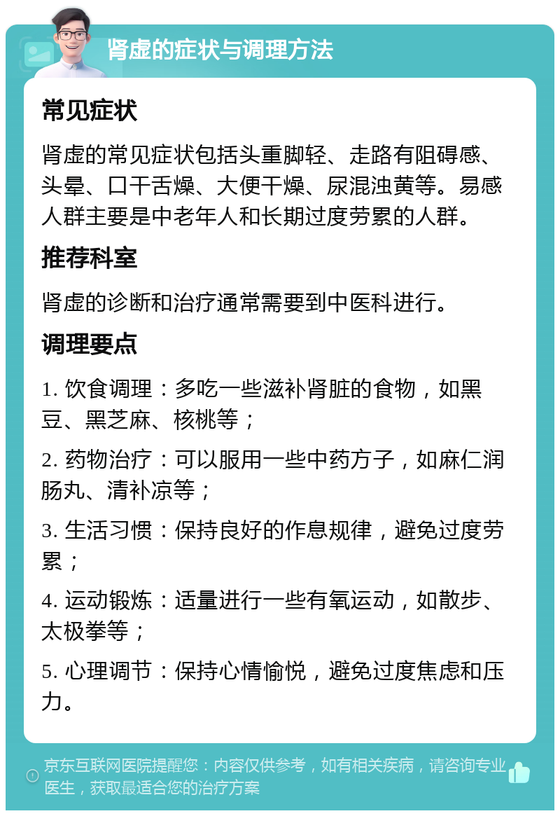 肾虚的症状与调理方法 常见症状 肾虚的常见症状包括头重脚轻、走路有阻碍感、头晕、口干舌燥、大便干燥、尿混浊黄等。易感人群主要是中老年人和长期过度劳累的人群。 推荐科室 肾虚的诊断和治疗通常需要到中医科进行。 调理要点 1. 饮食调理：多吃一些滋补肾脏的食物，如黑豆、黑芝麻、核桃等； 2. 药物治疗：可以服用一些中药方子，如麻仁润肠丸、清补凉等； 3. 生活习惯：保持良好的作息规律，避免过度劳累； 4. 运动锻炼：适量进行一些有氧运动，如散步、太极拳等； 5. 心理调节：保持心情愉悦，避免过度焦虑和压力。