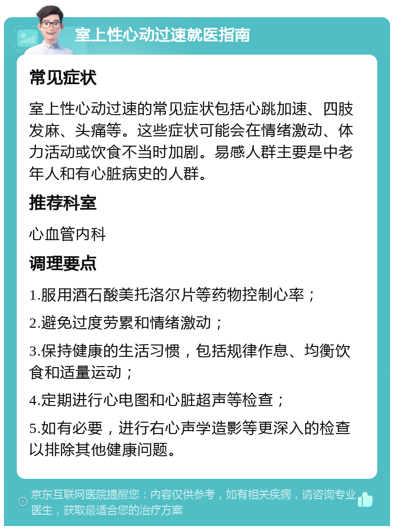 室上性心动过速就医指南 常见症状 室上性心动过速的常见症状包括心跳加速、四肢发麻、头痛等。这些症状可能会在情绪激动、体力活动或饮食不当时加剧。易感人群主要是中老年人和有心脏病史的人群。 推荐科室 心血管内科 调理要点 1.服用酒石酸美托洛尔片等药物控制心率； 2.避免过度劳累和情绪激动； 3.保持健康的生活习惯，包括规律作息、均衡饮食和适量运动； 4.定期进行心电图和心脏超声等检查； 5.如有必要，进行右心声学造影等更深入的检查以排除其他健康问题。