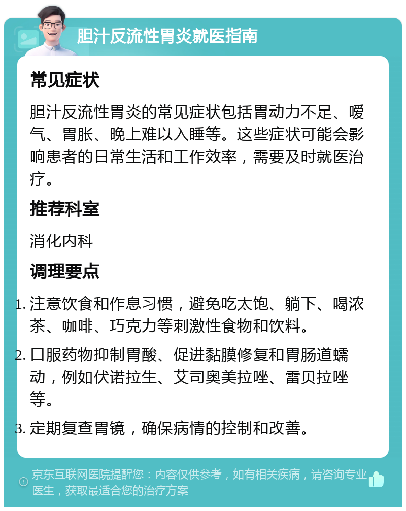 胆汁反流性胃炎就医指南 常见症状 胆汁反流性胃炎的常见症状包括胃动力不足、嗳气、胃胀、晚上难以入睡等。这些症状可能会影响患者的日常生活和工作效率，需要及时就医治疗。 推荐科室 消化内科 调理要点 注意饮食和作息习惯，避免吃太饱、躺下、喝浓茶、咖啡、巧克力等刺激性食物和饮料。 口服药物抑制胃酸、促进黏膜修复和胃肠道蠕动，例如伏诺拉生、艾司奥美拉唑、雷贝拉唑等。 定期复查胃镜，确保病情的控制和改善。