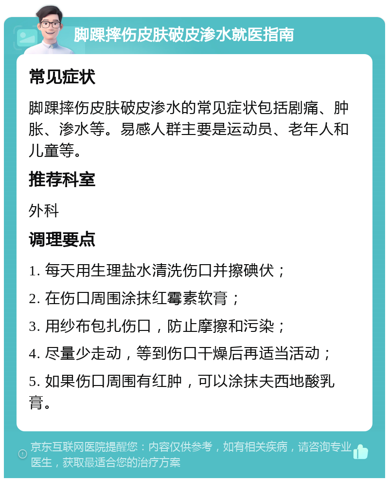 脚踝摔伤皮肤破皮渗水就医指南 常见症状 脚踝摔伤皮肤破皮渗水的常见症状包括剧痛、肿胀、渗水等。易感人群主要是运动员、老年人和儿童等。 推荐科室 外科 调理要点 1. 每天用生理盐水清洗伤口并擦碘伏； 2. 在伤口周围涂抹红霉素软膏； 3. 用纱布包扎伤口，防止摩擦和污染； 4. 尽量少走动，等到伤口干燥后再适当活动； 5. 如果伤口周围有红肿，可以涂抹夫西地酸乳膏。