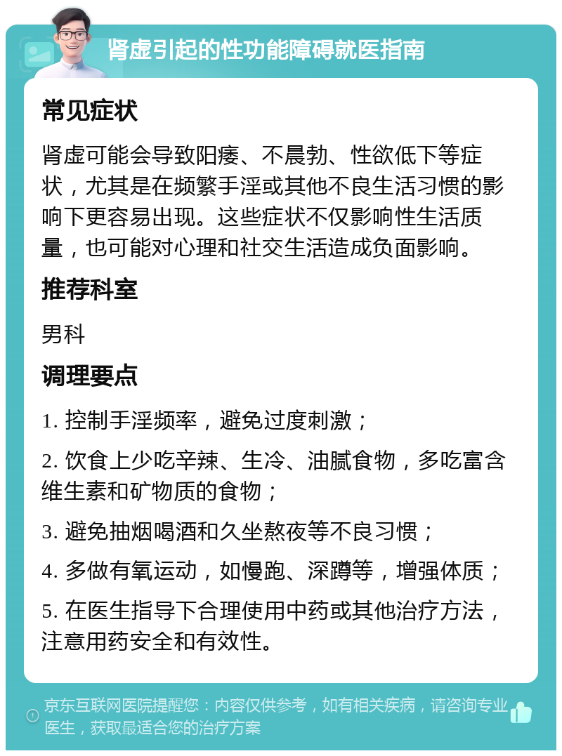 肾虚引起的性功能障碍就医指南 常见症状 肾虚可能会导致阳痿、不晨勃、性欲低下等症状，尤其是在频繁手淫或其他不良生活习惯的影响下更容易出现。这些症状不仅影响性生活质量，也可能对心理和社交生活造成负面影响。 推荐科室 男科 调理要点 1. 控制手淫频率，避免过度刺激； 2. 饮食上少吃辛辣、生冷、油腻食物，多吃富含维生素和矿物质的食物； 3. 避免抽烟喝酒和久坐熬夜等不良习惯； 4. 多做有氧运动，如慢跑、深蹲等，增强体质； 5. 在医生指导下合理使用中药或其他治疗方法，注意用药安全和有效性。