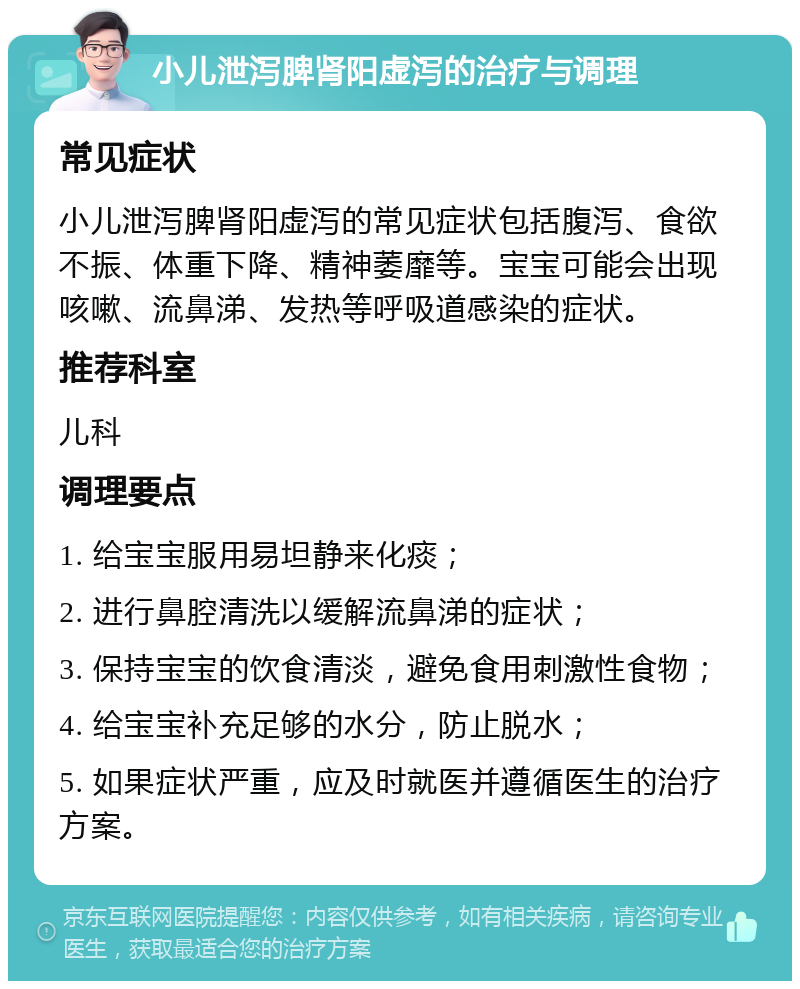 小儿泄泻脾肾阳虚泻的治疗与调理 常见症状 小儿泄泻脾肾阳虚泻的常见症状包括腹泻、食欲不振、体重下降、精神萎靡等。宝宝可能会出现咳嗽、流鼻涕、发热等呼吸道感染的症状。 推荐科室 儿科 调理要点 1. 给宝宝服用易坦静来化痰； 2. 进行鼻腔清洗以缓解流鼻涕的症状； 3. 保持宝宝的饮食清淡，避免食用刺激性食物； 4. 给宝宝补充足够的水分，防止脱水； 5. 如果症状严重，应及时就医并遵循医生的治疗方案。