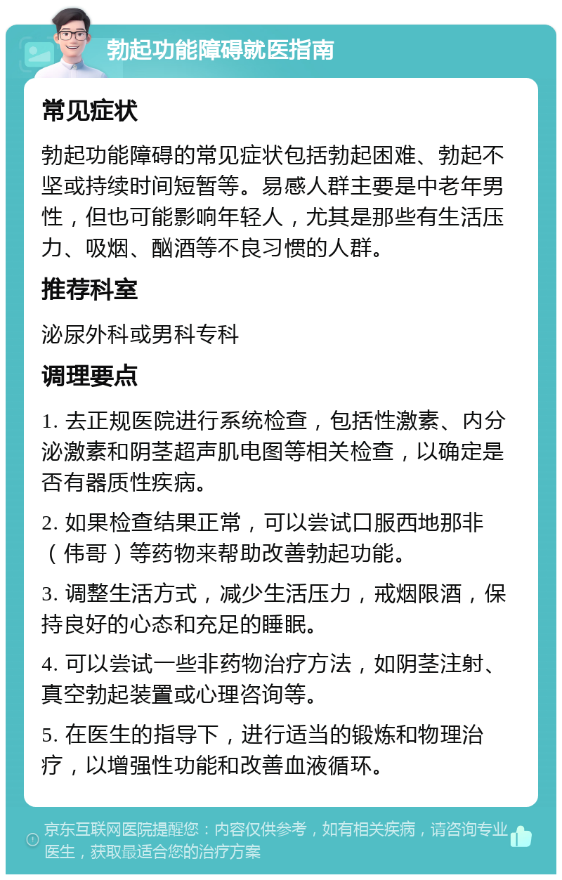 勃起功能障碍就医指南 常见症状 勃起功能障碍的常见症状包括勃起困难、勃起不坚或持续时间短暂等。易感人群主要是中老年男性，但也可能影响年轻人，尤其是那些有生活压力、吸烟、酗酒等不良习惯的人群。 推荐科室 泌尿外科或男科专科 调理要点 1. 去正规医院进行系统检查，包括性激素、内分泌激素和阴茎超声肌电图等相关检查，以确定是否有器质性疾病。 2. 如果检查结果正常，可以尝试口服西地那非（伟哥）等药物来帮助改善勃起功能。 3. 调整生活方式，减少生活压力，戒烟限酒，保持良好的心态和充足的睡眠。 4. 可以尝试一些非药物治疗方法，如阴茎注射、真空勃起装置或心理咨询等。 5. 在医生的指导下，进行适当的锻炼和物理治疗，以增强性功能和改善血液循环。