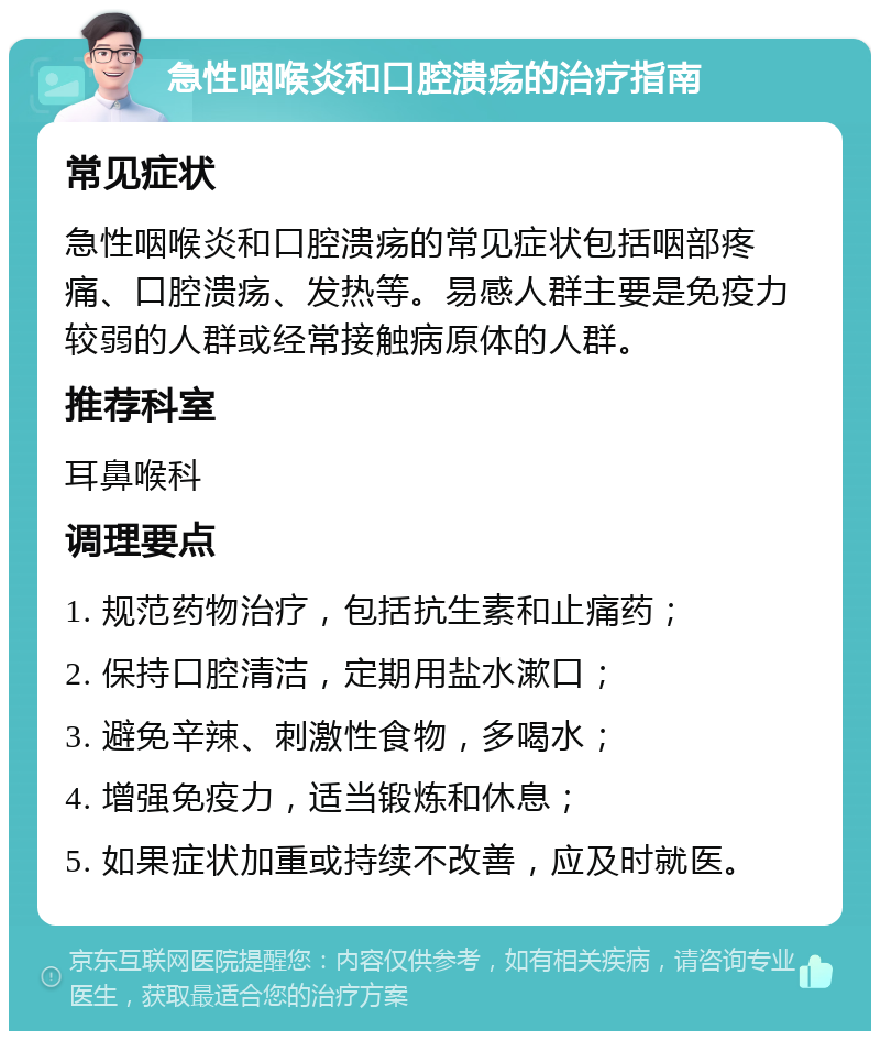 急性咽喉炎和口腔溃疡的治疗指南 常见症状 急性咽喉炎和口腔溃疡的常见症状包括咽部疼痛、口腔溃疡、发热等。易感人群主要是免疫力较弱的人群或经常接触病原体的人群。 推荐科室 耳鼻喉科 调理要点 1. 规范药物治疗，包括抗生素和止痛药； 2. 保持口腔清洁，定期用盐水漱口； 3. 避免辛辣、刺激性食物，多喝水； 4. 增强免疫力，适当锻炼和休息； 5. 如果症状加重或持续不改善，应及时就医。