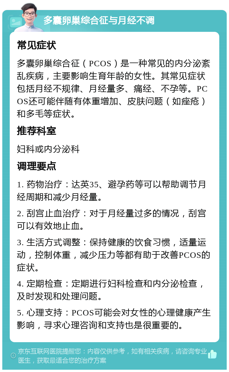 多囊卵巢综合征与月经不调 常见症状 多囊卵巢综合征（PCOS）是一种常见的内分泌紊乱疾病，主要影响生育年龄的女性。其常见症状包括月经不规律、月经量多、痛经、不孕等。PCOS还可能伴随有体重增加、皮肤问题（如痤疮）和多毛等症状。 推荐科室 妇科或内分泌科 调理要点 1. 药物治疗：达英35、避孕药等可以帮助调节月经周期和减少月经量。 2. 刮宫止血治疗：对于月经量过多的情况，刮宫可以有效地止血。 3. 生活方式调整：保持健康的饮食习惯，适量运动，控制体重，减少压力等都有助于改善PCOS的症状。 4. 定期检查：定期进行妇科检查和内分泌检查，及时发现和处理问题。 5. 心理支持：PCOS可能会对女性的心理健康产生影响，寻求心理咨询和支持也是很重要的。