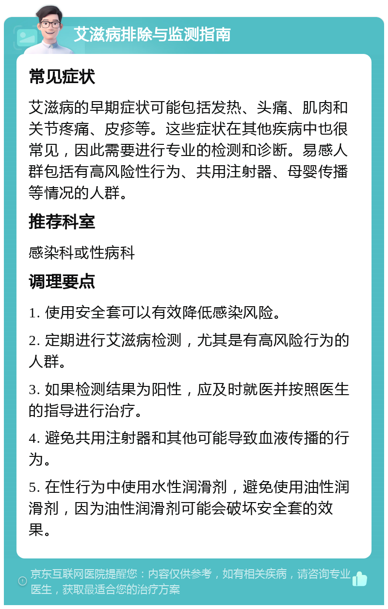 艾滋病排除与监测指南 常见症状 艾滋病的早期症状可能包括发热、头痛、肌肉和关节疼痛、皮疹等。这些症状在其他疾病中也很常见，因此需要进行专业的检测和诊断。易感人群包括有高风险性行为、共用注射器、母婴传播等情况的人群。 推荐科室 感染科或性病科 调理要点 1. 使用安全套可以有效降低感染风险。 2. 定期进行艾滋病检测，尤其是有高风险行为的人群。 3. 如果检测结果为阳性，应及时就医并按照医生的指导进行治疗。 4. 避免共用注射器和其他可能导致血液传播的行为。 5. 在性行为中使用水性润滑剂，避免使用油性润滑剂，因为油性润滑剂可能会破坏安全套的效果。