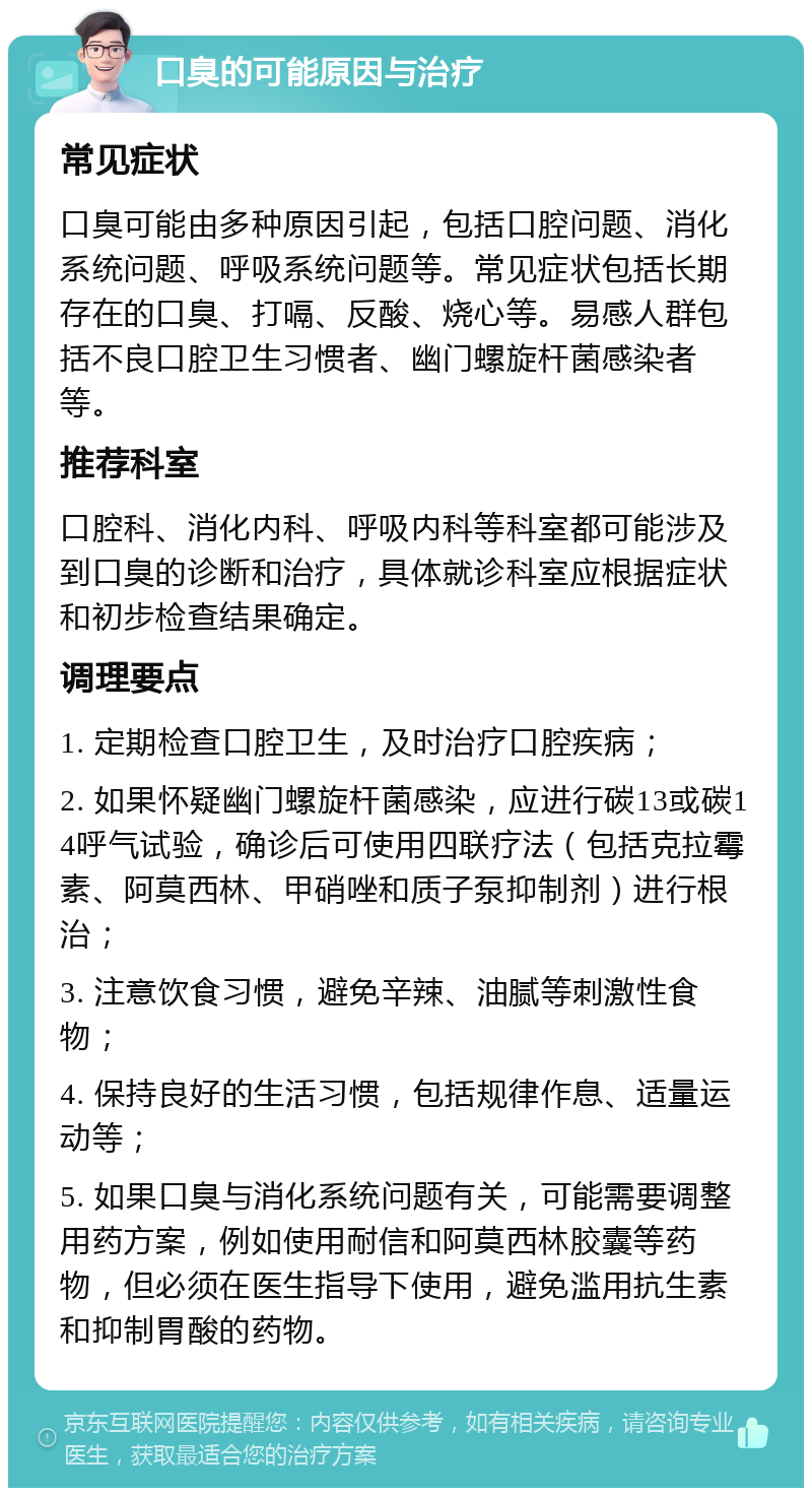 口臭的可能原因与治疗 常见症状 口臭可能由多种原因引起，包括口腔问题、消化系统问题、呼吸系统问题等。常见症状包括长期存在的口臭、打嗝、反酸、烧心等。易感人群包括不良口腔卫生习惯者、幽门螺旋杆菌感染者等。 推荐科室 口腔科、消化内科、呼吸内科等科室都可能涉及到口臭的诊断和治疗，具体就诊科室应根据症状和初步检查结果确定。 调理要点 1. 定期检查口腔卫生，及时治疗口腔疾病； 2. 如果怀疑幽门螺旋杆菌感染，应进行碳13或碳14呼气试验，确诊后可使用四联疗法（包括克拉霉素、阿莫西林、甲硝唑和质子泵抑制剂）进行根治； 3. 注意饮食习惯，避免辛辣、油腻等刺激性食物； 4. 保持良好的生活习惯，包括规律作息、适量运动等； 5. 如果口臭与消化系统问题有关，可能需要调整用药方案，例如使用耐信和阿莫西林胶囊等药物，但必须在医生指导下使用，避免滥用抗生素和抑制胃酸的药物。