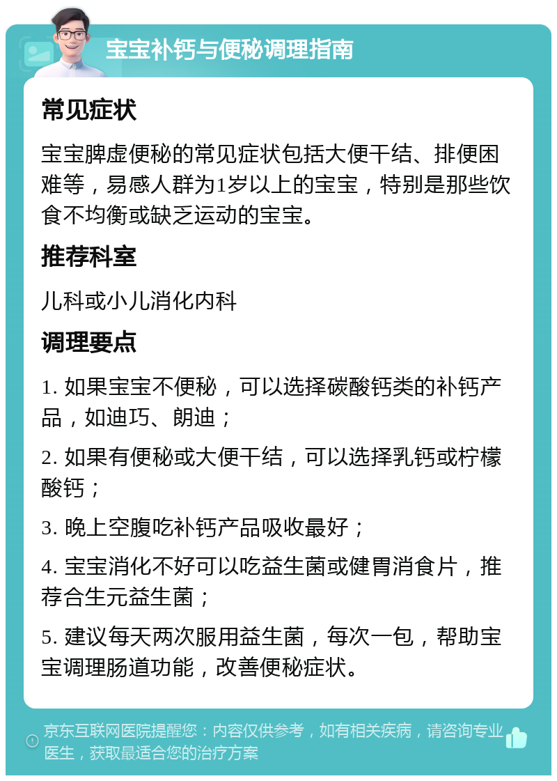 宝宝补钙与便秘调理指南 常见症状 宝宝脾虚便秘的常见症状包括大便干结、排便困难等，易感人群为1岁以上的宝宝，特别是那些饮食不均衡或缺乏运动的宝宝。 推荐科室 儿科或小儿消化内科 调理要点 1. 如果宝宝不便秘，可以选择碳酸钙类的补钙产品，如迪巧、朗迪； 2. 如果有便秘或大便干结，可以选择乳钙或柠檬酸钙； 3. 晚上空腹吃补钙产品吸收最好； 4. 宝宝消化不好可以吃益生菌或健胃消食片，推荐合生元益生菌； 5. 建议每天两次服用益生菌，每次一包，帮助宝宝调理肠道功能，改善便秘症状。