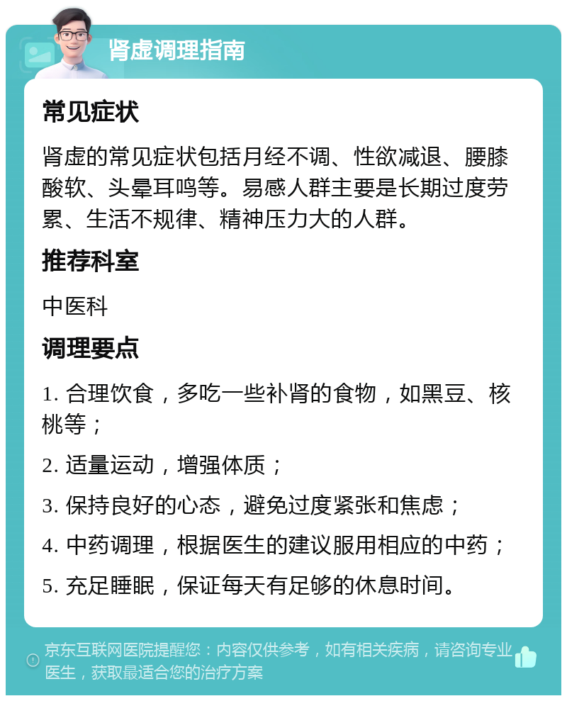 肾虚调理指南 常见症状 肾虚的常见症状包括月经不调、性欲减退、腰膝酸软、头晕耳鸣等。易感人群主要是长期过度劳累、生活不规律、精神压力大的人群。 推荐科室 中医科 调理要点 1. 合理饮食，多吃一些补肾的食物，如黑豆、核桃等； 2. 适量运动，增强体质； 3. 保持良好的心态，避免过度紧张和焦虑； 4. 中药调理，根据医生的建议服用相应的中药； 5. 充足睡眠，保证每天有足够的休息时间。