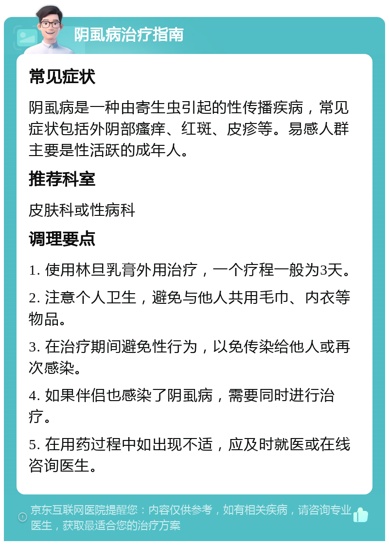 阴虱病治疗指南 常见症状 阴虱病是一种由寄生虫引起的性传播疾病，常见症状包括外阴部瘙痒、红斑、皮疹等。易感人群主要是性活跃的成年人。 推荐科室 皮肤科或性病科 调理要点 1. 使用林旦乳膏外用治疗，一个疗程一般为3天。 2. 注意个人卫生，避免与他人共用毛巾、内衣等物品。 3. 在治疗期间避免性行为，以免传染给他人或再次感染。 4. 如果伴侣也感染了阴虱病，需要同时进行治疗。 5. 在用药过程中如出现不适，应及时就医或在线咨询医生。