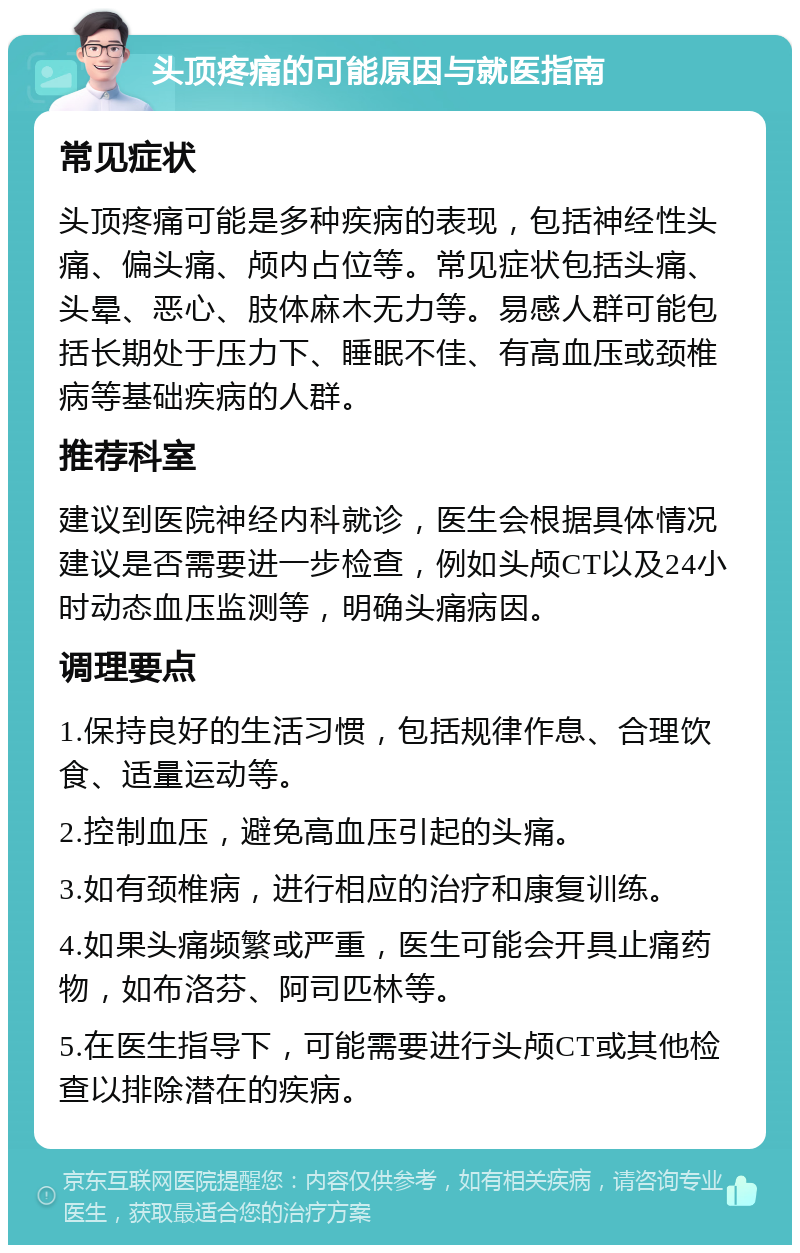 头顶疼痛的可能原因与就医指南 常见症状 头顶疼痛可能是多种疾病的表现，包括神经性头痛、偏头痛、颅内占位等。常见症状包括头痛、头晕、恶心、肢体麻木无力等。易感人群可能包括长期处于压力下、睡眠不佳、有高血压或颈椎病等基础疾病的人群。 推荐科室 建议到医院神经内科就诊，医生会根据具体情况建议是否需要进一步检查，例如头颅CT以及24小时动态血压监测等，明确头痛病因。 调理要点 1.保持良好的生活习惯，包括规律作息、合理饮食、适量运动等。 2.控制血压，避免高血压引起的头痛。 3.如有颈椎病，进行相应的治疗和康复训练。 4.如果头痛频繁或严重，医生可能会开具止痛药物，如布洛芬、阿司匹林等。 5.在医生指导下，可能需要进行头颅CT或其他检查以排除潜在的疾病。