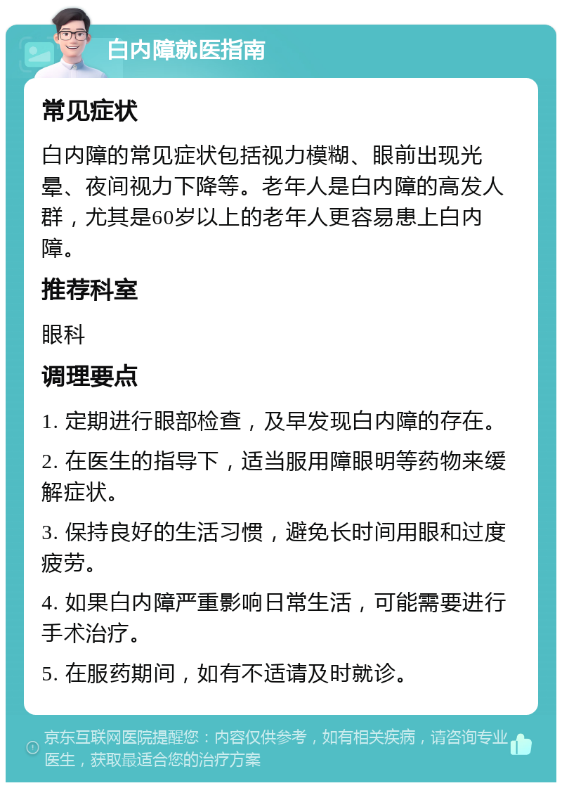 白内障就医指南 常见症状 白内障的常见症状包括视力模糊、眼前出现光晕、夜间视力下降等。老年人是白内障的高发人群，尤其是60岁以上的老年人更容易患上白内障。 推荐科室 眼科 调理要点 1. 定期进行眼部检查，及早发现白内障的存在。 2. 在医生的指导下，适当服用障眼明等药物来缓解症状。 3. 保持良好的生活习惯，避免长时间用眼和过度疲劳。 4. 如果白内障严重影响日常生活，可能需要进行手术治疗。 5. 在服药期间，如有不适请及时就诊。