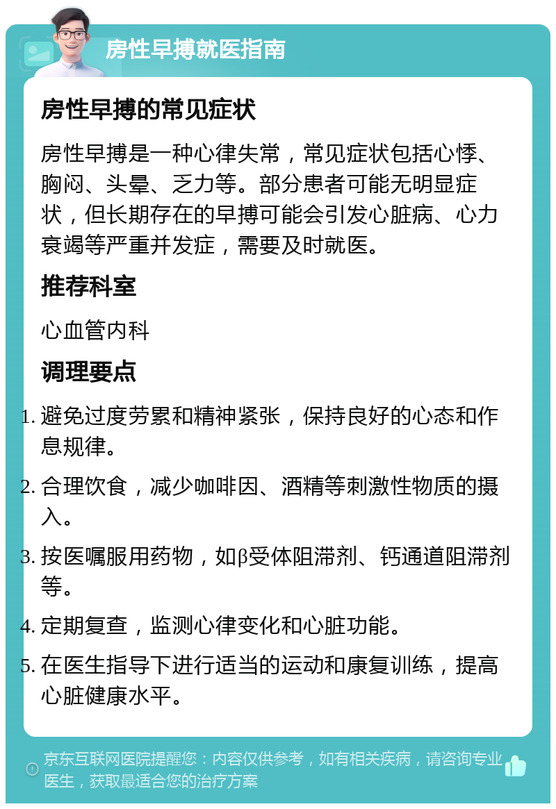 房性早搏就医指南 房性早搏的常见症状 房性早搏是一种心律失常，常见症状包括心悸、胸闷、头晕、乏力等。部分患者可能无明显症状，但长期存在的早搏可能会引发心脏病、心力衰竭等严重并发症，需要及时就医。 推荐科室 心血管内科 调理要点 避免过度劳累和精神紧张，保持良好的心态和作息规律。 合理饮食，减少咖啡因、酒精等刺激性物质的摄入。 按医嘱服用药物，如β受体阻滞剂、钙通道阻滞剂等。 定期复查，监测心律变化和心脏功能。 在医生指导下进行适当的运动和康复训练，提高心脏健康水平。