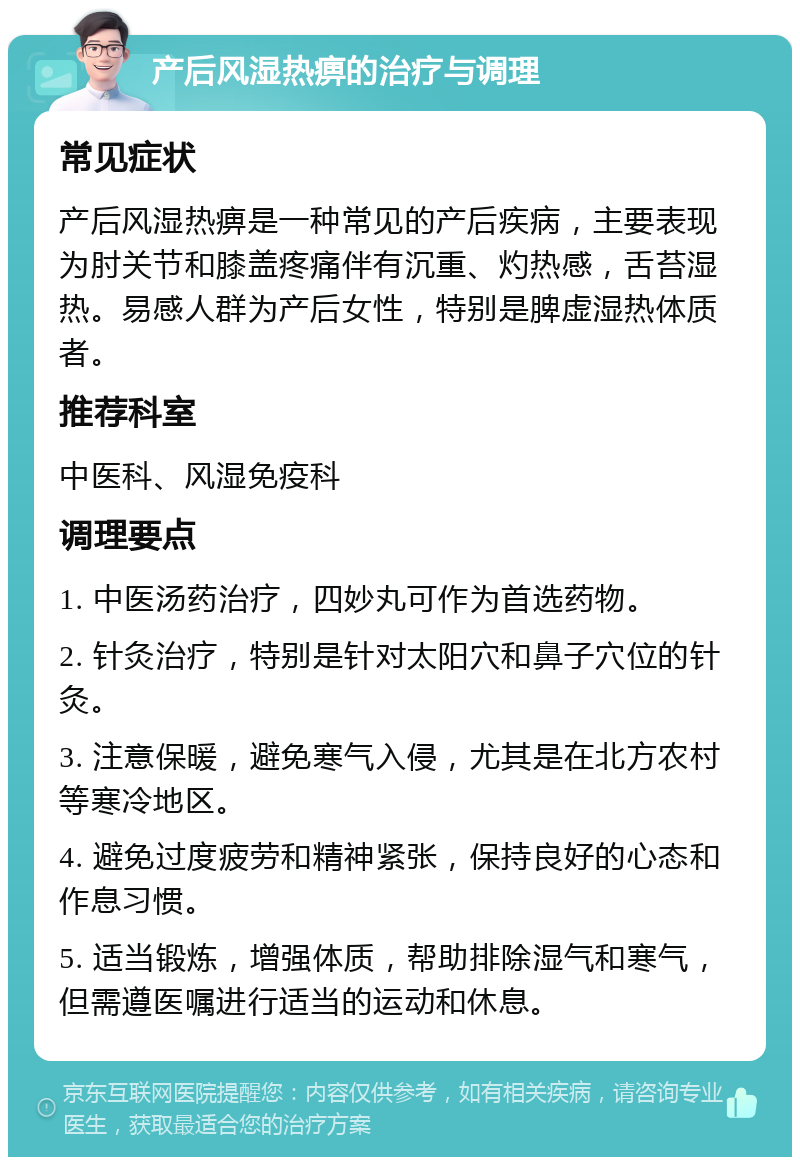 产后风湿热痹的治疗与调理 常见症状 产后风湿热痹是一种常见的产后疾病，主要表现为肘关节和膝盖疼痛伴有沉重、灼热感，舌苔湿热。易感人群为产后女性，特别是脾虚湿热体质者。 推荐科室 中医科、风湿免疫科 调理要点 1. 中医汤药治疗，四妙丸可作为首选药物。 2. 针灸治疗，特别是针对太阳穴和鼻子穴位的针灸。 3. 注意保暖，避免寒气入侵，尤其是在北方农村等寒冷地区。 4. 避免过度疲劳和精神紧张，保持良好的心态和作息习惯。 5. 适当锻炼，增强体质，帮助排除湿气和寒气，但需遵医嘱进行适当的运动和休息。