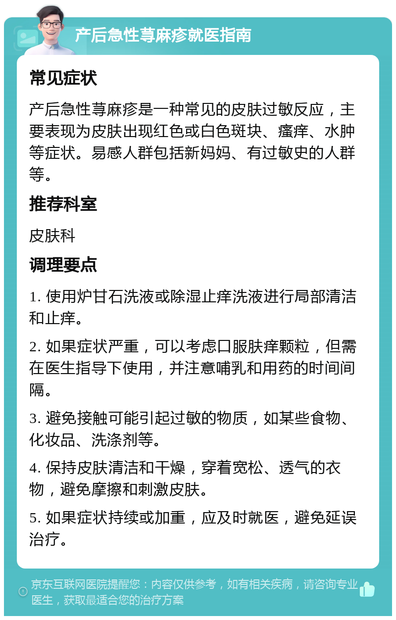 产后急性荨麻疹就医指南 常见症状 产后急性荨麻疹是一种常见的皮肤过敏反应，主要表现为皮肤出现红色或白色斑块、瘙痒、水肿等症状。易感人群包括新妈妈、有过敏史的人群等。 推荐科室 皮肤科 调理要点 1. 使用炉甘石洗液或除湿止痒洗液进行局部清洁和止痒。 2. 如果症状严重，可以考虑口服肤痒颗粒，但需在医生指导下使用，并注意哺乳和用药的时间间隔。 3. 避免接触可能引起过敏的物质，如某些食物、化妆品、洗涤剂等。 4. 保持皮肤清洁和干燥，穿着宽松、透气的衣物，避免摩擦和刺激皮肤。 5. 如果症状持续或加重，应及时就医，避免延误治疗。