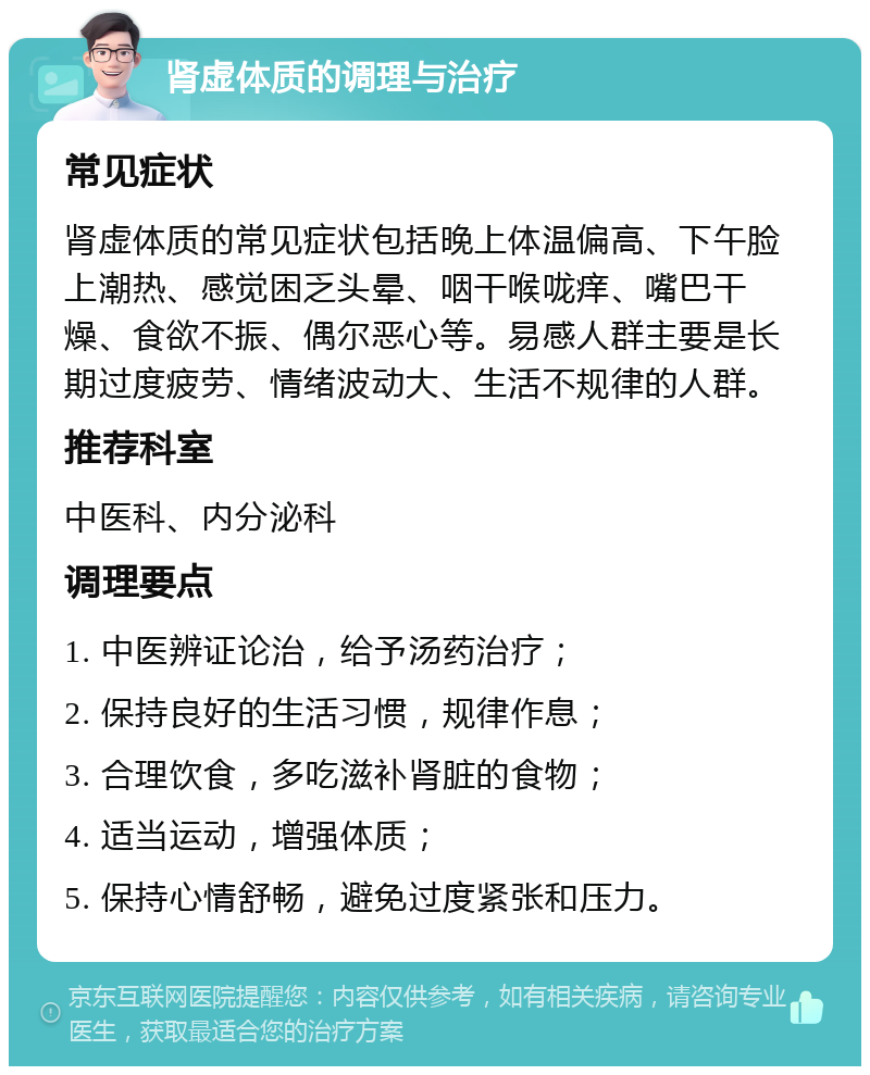 肾虚体质的调理与治疗 常见症状 肾虚体质的常见症状包括晚上体温偏高、下午脸上潮热、感觉困乏头晕、咽干喉咙痒、嘴巴干燥、食欲不振、偶尔恶心等。易感人群主要是长期过度疲劳、情绪波动大、生活不规律的人群。 推荐科室 中医科、内分泌科 调理要点 1. 中医辨证论治，给予汤药治疗； 2. 保持良好的生活习惯，规律作息； 3. 合理饮食，多吃滋补肾脏的食物； 4. 适当运动，增强体质； 5. 保持心情舒畅，避免过度紧张和压力。