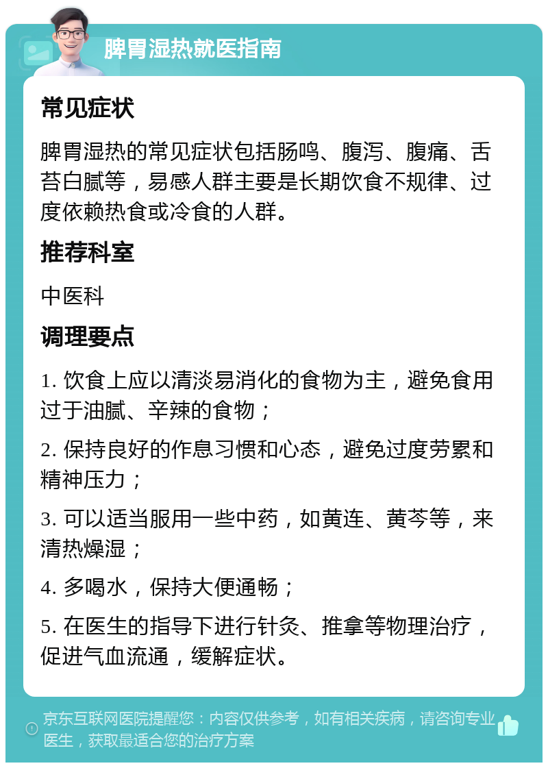 脾胃湿热就医指南 常见症状 脾胃湿热的常见症状包括肠鸣、腹泻、腹痛、舌苔白腻等，易感人群主要是长期饮食不规律、过度依赖热食或冷食的人群。 推荐科室 中医科 调理要点 1. 饮食上应以清淡易消化的食物为主，避免食用过于油腻、辛辣的食物； 2. 保持良好的作息习惯和心态，避免过度劳累和精神压力； 3. 可以适当服用一些中药，如黄连、黄芩等，来清热燥湿； 4. 多喝水，保持大便通畅； 5. 在医生的指导下进行针灸、推拿等物理治疗，促进气血流通，缓解症状。