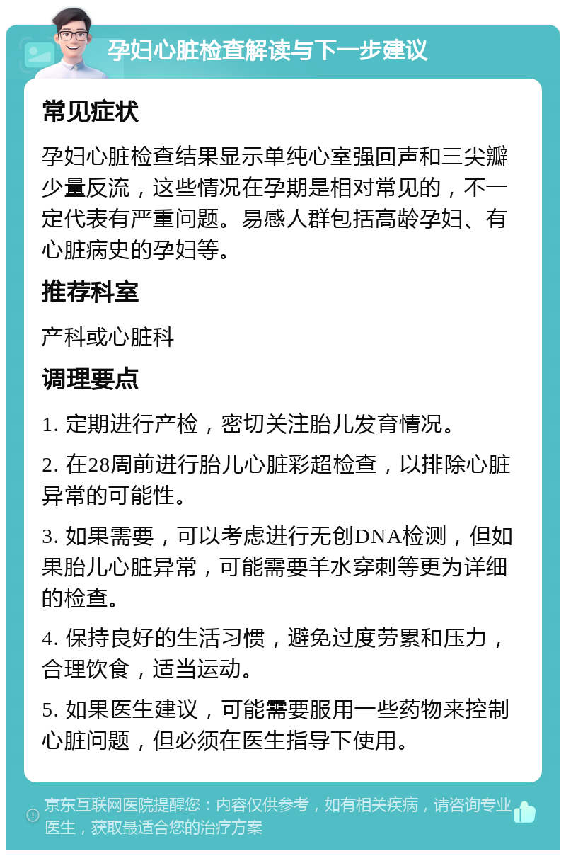 孕妇心脏检查解读与下一步建议 常见症状 孕妇心脏检查结果显示单纯心室强回声和三尖瓣少量反流，这些情况在孕期是相对常见的，不一定代表有严重问题。易感人群包括高龄孕妇、有心脏病史的孕妇等。 推荐科室 产科或心脏科 调理要点 1. 定期进行产检，密切关注胎儿发育情况。 2. 在28周前进行胎儿心脏彩超检查，以排除心脏异常的可能性。 3. 如果需要，可以考虑进行无创DNA检测，但如果胎儿心脏异常，可能需要羊水穿刺等更为详细的检查。 4. 保持良好的生活习惯，避免过度劳累和压力，合理饮食，适当运动。 5. 如果医生建议，可能需要服用一些药物来控制心脏问题，但必须在医生指导下使用。