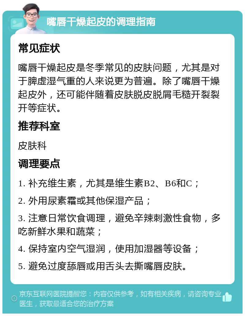 嘴唇干燥起皮的调理指南 常见症状 嘴唇干燥起皮是冬季常见的皮肤问题，尤其是对于脾虚湿气重的人来说更为普遍。除了嘴唇干燥起皮外，还可能伴随着皮肤脱皮脱屑毛糙开裂裂开等症状。 推荐科室 皮肤科 调理要点 1. 补充维生素，尤其是维生素B2、B6和C； 2. 外用尿素霜或其他保湿产品； 3. 注意日常饮食调理，避免辛辣刺激性食物，多吃新鲜水果和蔬菜； 4. 保持室内空气湿润，使用加湿器等设备； 5. 避免过度舔唇或用舌头去撕嘴唇皮肤。