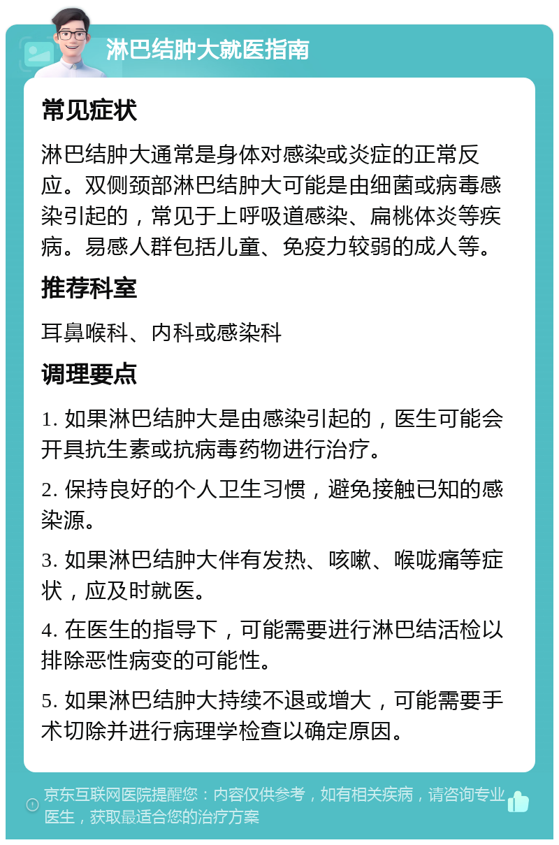 淋巴结肿大就医指南 常见症状 淋巴结肿大通常是身体对感染或炎症的正常反应。双侧颈部淋巴结肿大可能是由细菌或病毒感染引起的，常见于上呼吸道感染、扁桃体炎等疾病。易感人群包括儿童、免疫力较弱的成人等。 推荐科室 耳鼻喉科、内科或感染科 调理要点 1. 如果淋巴结肿大是由感染引起的，医生可能会开具抗生素或抗病毒药物进行治疗。 2. 保持良好的个人卫生习惯，避免接触已知的感染源。 3. 如果淋巴结肿大伴有发热、咳嗽、喉咙痛等症状，应及时就医。 4. 在医生的指导下，可能需要进行淋巴结活检以排除恶性病变的可能性。 5. 如果淋巴结肿大持续不退或增大，可能需要手术切除并进行病理学检查以确定原因。